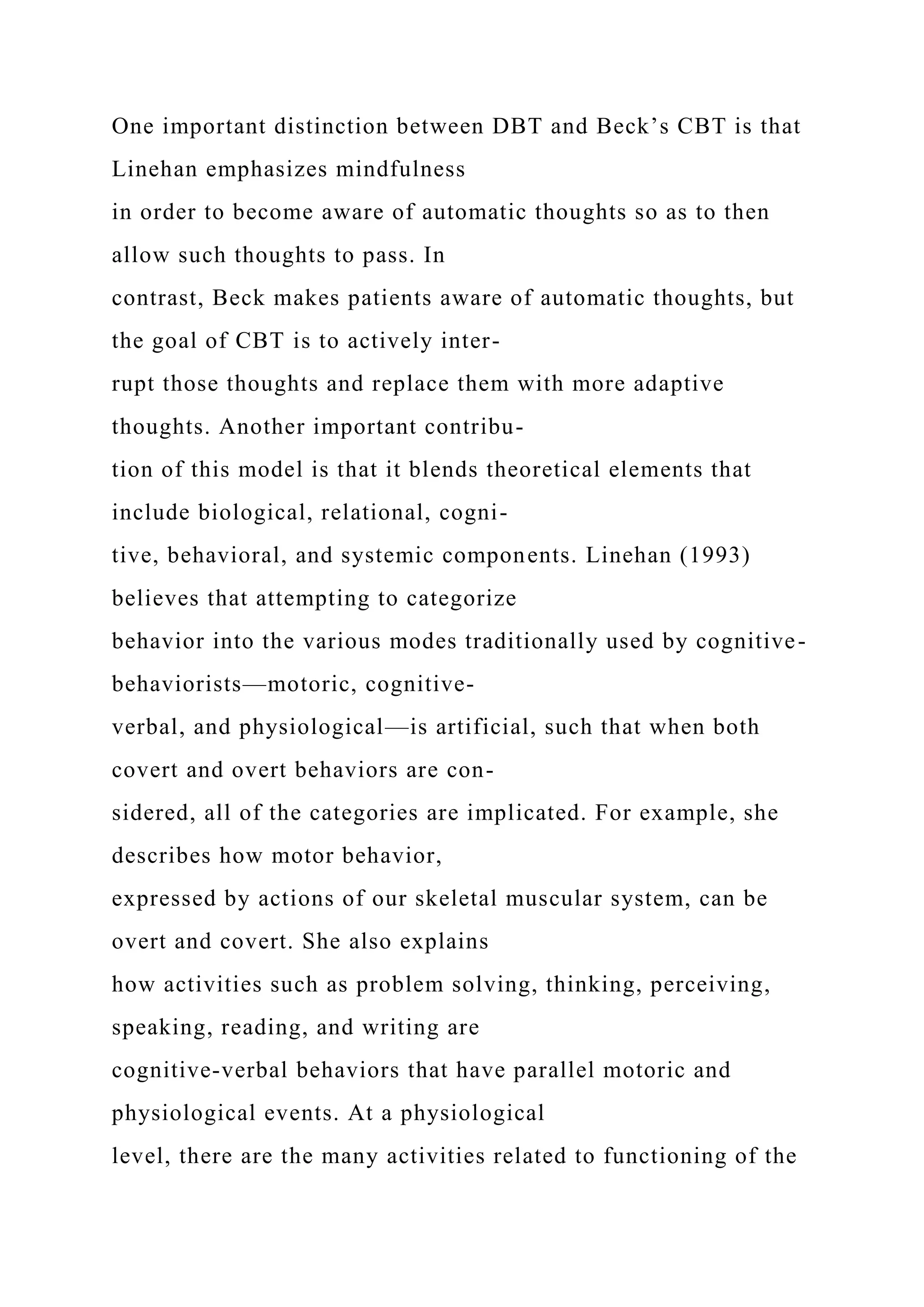One important distinction between DBT and Beck’s CBT is that
Linehan emphasizes mindfulness
in order to become aware of automatic thoughts so as to then
allow such thoughts to pass. In
contrast, Beck makes patients aware of automatic thoughts, but
the goal of CBT is to actively inter-
rupt those thoughts and replace them with more adaptive
thoughts. Another important contribu-
tion of this model is that it blends theoretical elements that
include biological, relational, cogni-
tive, behavioral, and systemic components. Linehan (1993)
believes that attempting to categorize
behavior into the various modes traditionally used by cognitive-
behaviorists—motoric, cognitive-
verbal, and physiological—is artificial, such that when both
covert and overt behaviors are con-
sidered, all of the categories are implicated. For example, she
describes how motor behavior,
expressed by actions of our skeletal muscular system, can be
overt and covert. She also explains
how activities such as problem solving, thinking, perceiving,
speaking, reading, and writing are
cognitive-verbal behaviors that have parallel motoric and
physiological events. At a physiological
level, there are the many activities related to functioning of the
 