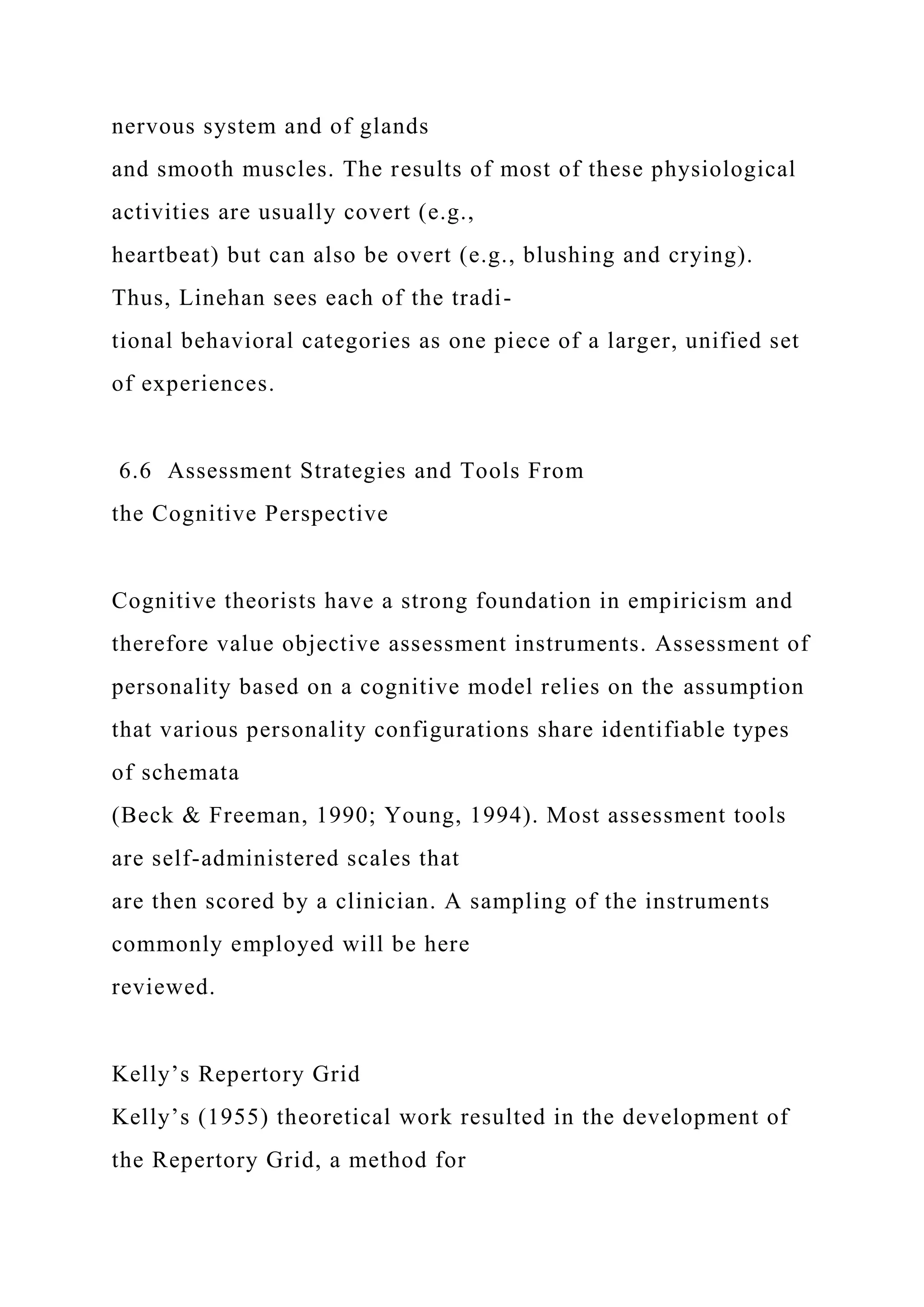 nervous system and of glands
and smooth muscles. The results of most of these physiological
activities are usually covert (e.g.,
heartbeat) but can also be overt (e.g., blushing and crying).
Thus, Linehan sees each of the tradi-
tional behavioral categories as one piece of a larger, unified set
of experiences.
6.6 Assessment Strategies and Tools From
the Cognitive Perspective
Cognitive theorists have a strong foundation in empiricism and
therefore value objective assessment instruments. Assessment of
personality based on a cognitive model relies on the assumption
that various personality configurations share identifiable types
of schemata
(Beck & Freeman, 1990; Young, 1994). Most assessment tools
are self-administered scales that
are then scored by a clinician. A sampling of the instruments
commonly employed will be here
reviewed.
Kelly’s Repertory Grid
Kelly’s (1955) theoretical work resulted in the development of
the Repertory Grid, a method for
 