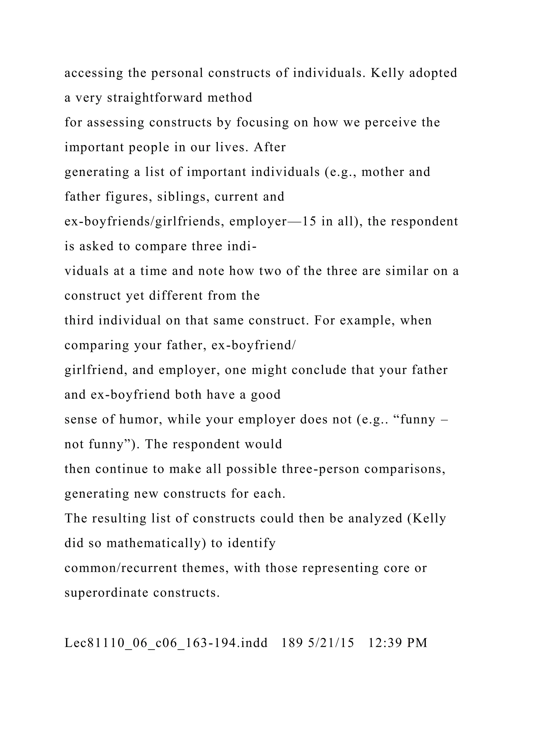 accessing the personal constructs of individuals. Kelly adopted
a very straightforward method
for assessing constructs by focusing on how we perceive the
important people in our lives. After
generating a list of important individuals (e.g., mother and
father figures, siblings, current and
ex-boyfriends/girlfriends, employer—15 in all), the respondent
is asked to compare three indi-
viduals at a time and note how two of the three are similar on a
construct yet different from the
third individual on that same construct. For example, when
comparing your father, ex-boyfriend/
girlfriend, and employer, one might conclude that your father
and ex-boyfriend both have a good
sense of humor, while your employer does not (e.g.. “funny –
not funny”). The respondent would
then continue to make all possible three-person comparisons,
generating new constructs for each.
The resulting list of constructs could then be analyzed (Kelly
did so mathematically) to identify
common/recurrent themes, with those representing core or
superordinate constructs.
Lec81110_06_c06_163-194.indd 189 5/21/15 12:39 PM
 
