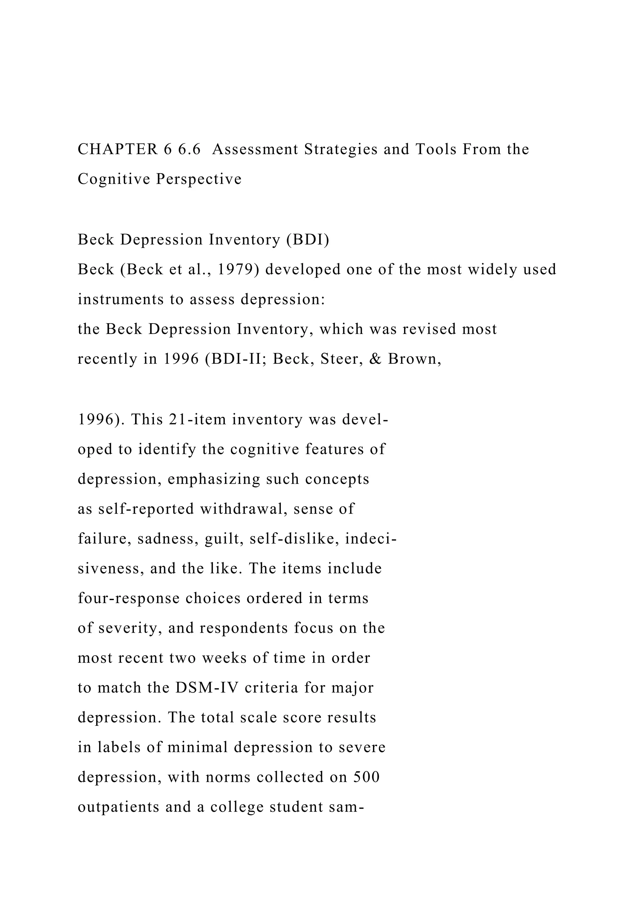 CHAPTER 6 6.6 Assessment Strategies and Tools From the
Cognitive Perspective
Beck Depression Inventory (BDI)
Beck (Beck et al., 1979) developed one of the most widely used
instruments to assess depression:
the Beck Depression Inventory, which was revised most
recently in 1996 (BDI-II; Beck, Steer, & Brown,
1996). This 21-item inventory was devel-
oped to identify the cognitive features of
depression, emphasizing such concepts
as self-reported withdrawal, sense of
failure, sadness, guilt, self-dislike, indeci-
siveness, and the like. The items include
four-response choices ordered in terms
of severity, and respondents focus on the
most recent two weeks of time in order
to match the DSM-IV criteria for major
depression. The total scale score results
in labels of minimal depression to severe
depression, with norms collected on 500
outpatients and a college student sam-
 
