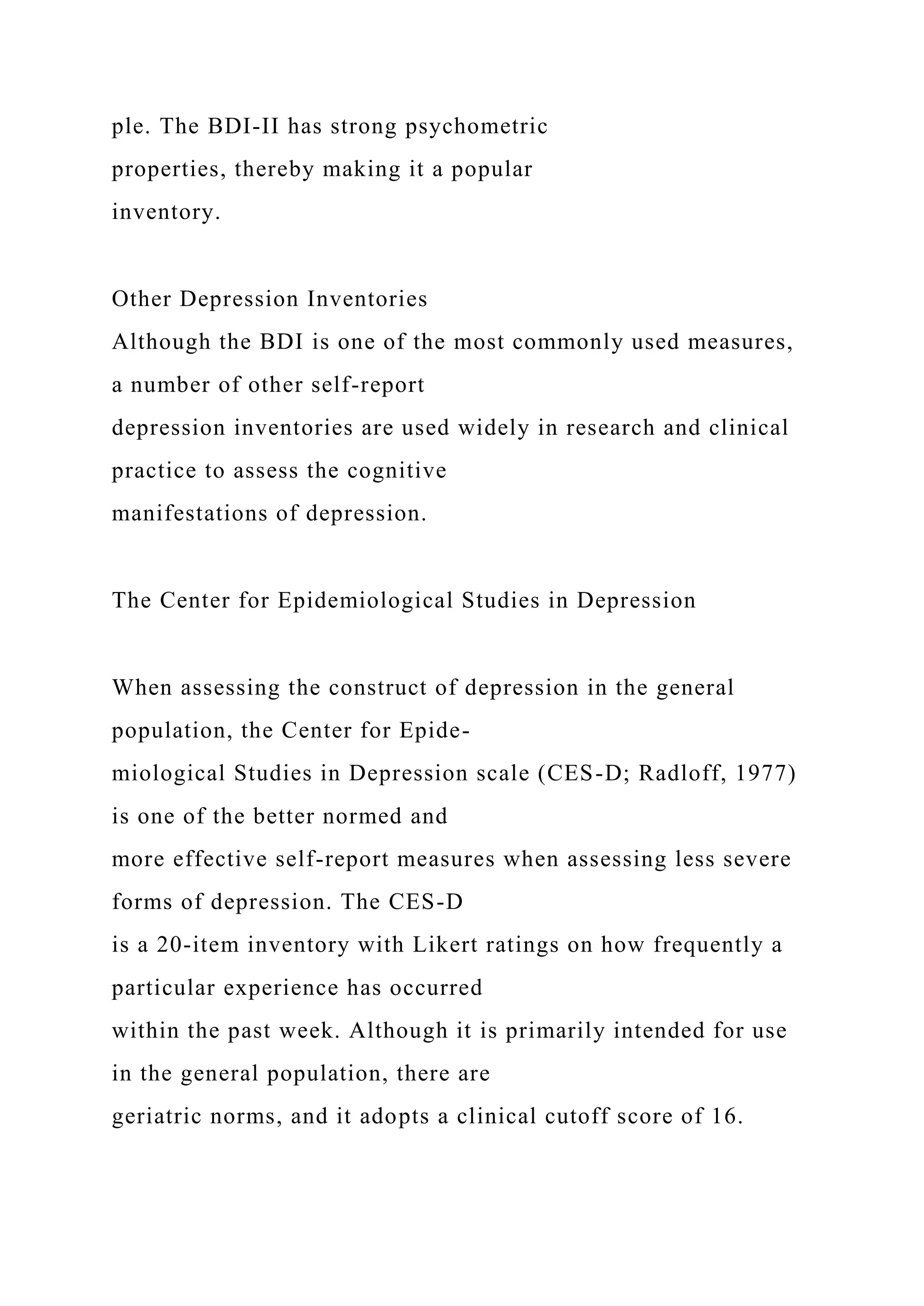 ple. The BDI-II has strong psychometric
properties, thereby making it a popular
inventory.
Other Depression Inventories
Although the BDI is one of the most commonly used measures,
a number of other self-report
depression inventories are used widely in research and clinical
practice to assess the cognitive
manifestations of depression.
The Center for Epidemiological Studies in Depression
When assessing the construct of depression in the general
population, the Center for Epide-
miological Studies in Depression scale (CES-D; Radloff, 1977)
is one of the better normed and
more effective self-report measures when assessing less severe
forms of depression. The CES-D
is a 20-item inventory with Likert ratings on how frequently a
particular experience has occurred
within the past week. Although it is primarily intended for use
in the general population, there are
geriatric norms, and it adopts a clinical cutoff score of 16.
 