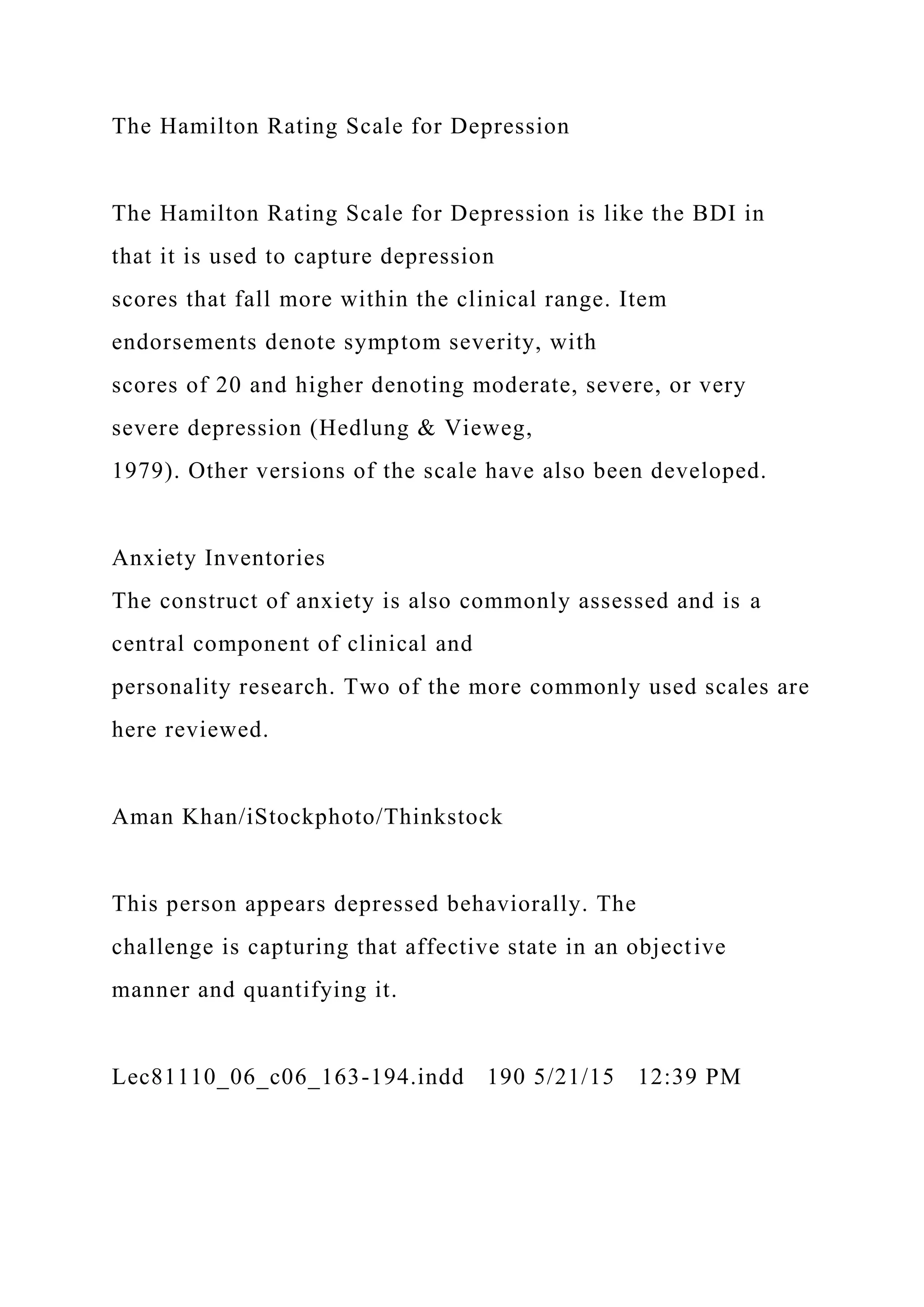 The Hamilton Rating Scale for Depression
The Hamilton Rating Scale for Depression is like the BDI in
that it is used to capture depression
scores that fall more within the clinical range. Item
endorsements denote symptom severity, with
scores of 20 and higher denoting moderate, severe, or very
severe depression (Hedlung & Vieweg,
1979). Other versions of the scale have also been developed.
Anxiety Inventories
The construct of anxiety is also commonly assessed and is a
central component of clinical and
personality research. Two of the more commonly used scales are
here reviewed.
Aman Khan/iStockphoto/Thinkstock
This person appears depressed behaviorally. The
challenge is capturing that affective state in an objective
manner and quantifying it.
Lec81110_06_c06_163-194.indd 190 5/21/15 12:39 PM
 