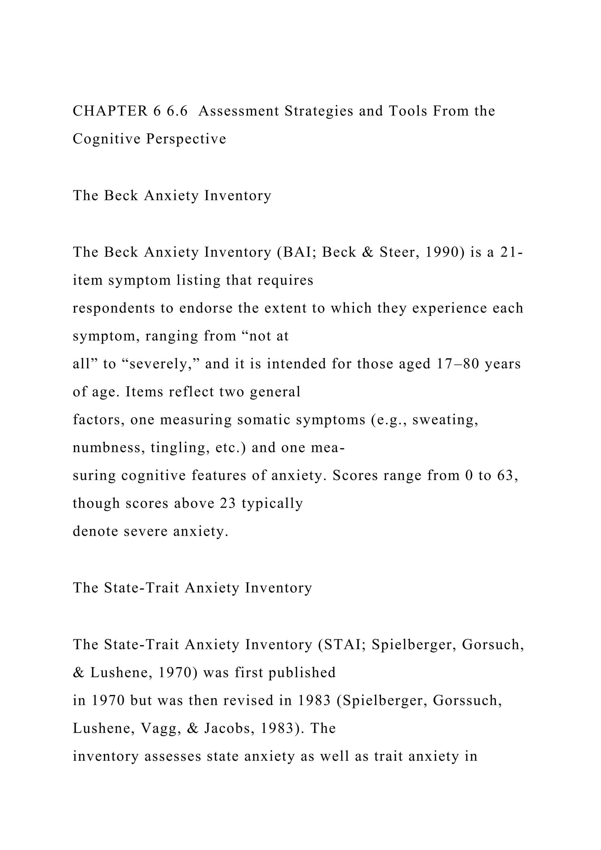 CHAPTER 6 6.6 Assessment Strategies and Tools From the
Cognitive Perspective
The Beck Anxiety Inventory
The Beck Anxiety Inventory (BAI; Beck & Steer, 1990) is a 21-
item symptom listing that requires
respondents to endorse the extent to which they experience each
symptom, ranging from “not at
all” to “severely,” and it is intended for those aged 17–80 years
of age. Items reflect two general
factors, one measuring somatic symptoms (e.g., sweating,
numbness, tingling, etc.) and one mea-
suring cognitive features of anxiety. Scores range from 0 to 63,
though scores above 23 typically
denote severe anxiety.
The State-Trait Anxiety Inventory
The State-Trait Anxiety Inventory (STAI; Spielberger, Gorsuch,
& Lushene, 1970) was first published
in 1970 but was then revised in 1983 (Spielberger, Gorssuch,
Lushene, Vagg, & Jacobs, 1983). The
inventory assesses state anxiety as well as trait anxiety in
 