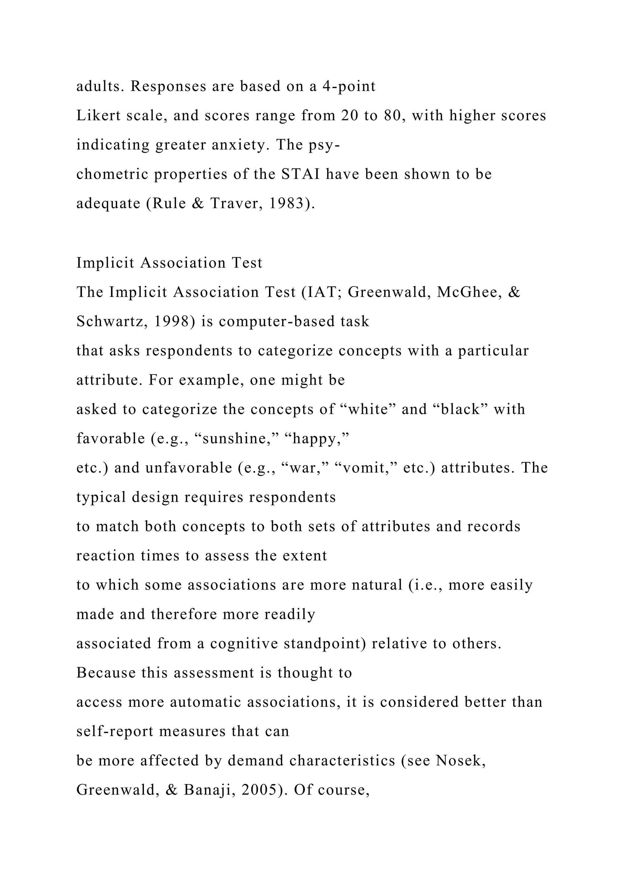adults. Responses are based on a 4-point
Likert scale, and scores range from 20 to 80, with higher scores
indicating greater anxiety. The psy-
chometric properties of the STAI have been shown to be
adequate (Rule & Traver, 1983).
Implicit Association Test
The Implicit Association Test (IAT; Greenwald, McGhee, &
Schwartz, 1998) is computer-based task
that asks respondents to categorize concepts with a particular
attribute. For example, one might be
asked to categorize the concepts of “white” and “black” with
favorable (e.g., “sunshine,” “happy,”
etc.) and unfavorable (e.g., “war,” “vomit,” etc.) attributes. The
typical design requires respondents
to match both concepts to both sets of attributes and records
reaction times to assess the extent
to which some associations are more natural (i.e., more easily
made and therefore more readily
associated from a cognitive standpoint) relative to others.
Because this assessment is thought to
access more automatic associations, it is considered better than
self-report measures that can
be more affected by demand characteristics (see Nosek,
Greenwald, & Banaji, 2005). Of course,
 