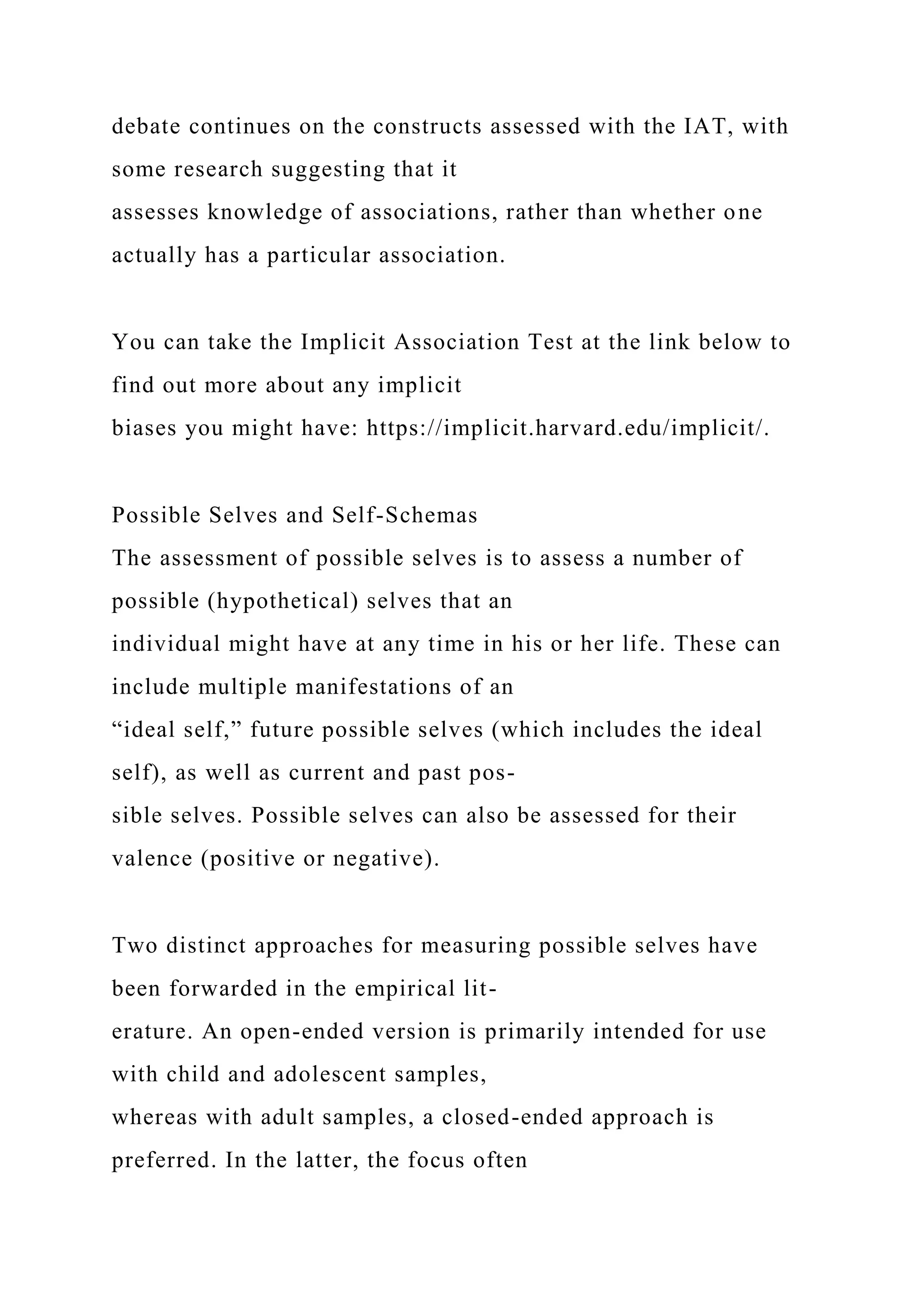 debate continues on the constructs assessed with the IAT, with
some research suggesting that it
assesses knowledge of associations, rather than whether one
actually has a particular association.
You can take the Implicit Association Test at the link below to
find out more about any implicit
biases you might have: https://implicit.harvard.edu/implicit/.
Possible Selves and Self-Schemas
The assessment of possible selves is to assess a number of
possible (hypothetical) selves that an
individual might have at any time in his or her life. These can
include multiple manifestations of an
“ideal self,” future possible selves (which includes the ideal
self), as well as current and past pos-
sible selves. Possible selves can also be assessed for their
valence (positive or negative).
Two distinct approaches for measuring possible selves have
been forwarded in the empirical lit-
erature. An open-ended version is primarily intended for use
with child and adolescent samples,
whereas with adult samples, a closed-ended approach is
preferred. In the latter, the focus often
 