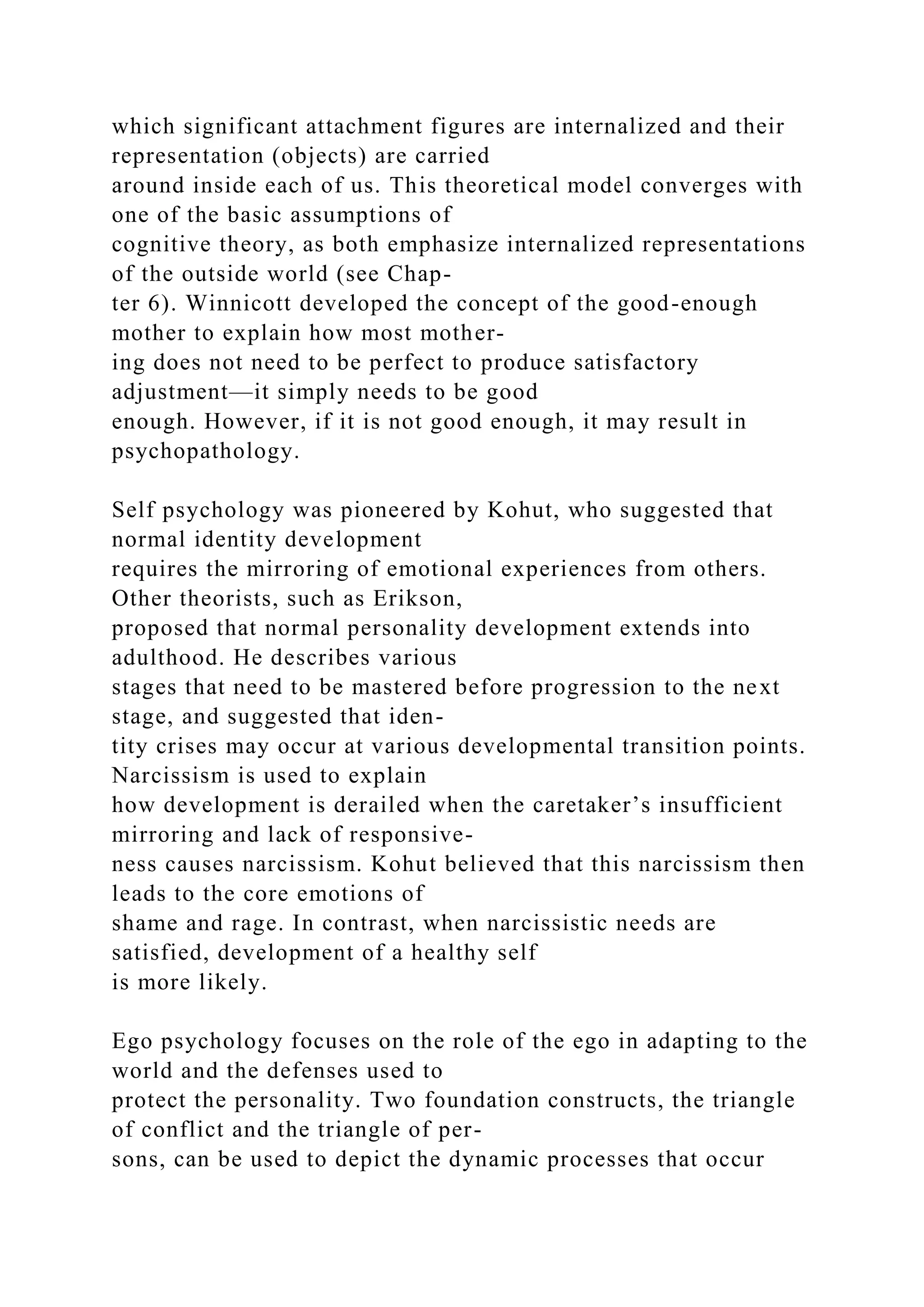 which significant attachment figures are internalized and their
representation (objects) are carried
around inside each of us. This theoretical model converges with
one of the basic assumptions of
cognitive theory, as both emphasize internalized representations
of the outside world (see Chap-
ter 6). Winnicott developed the concept of the good-enough
mother to explain how most mother-
ing does not need to be perfect to produce satisfactory
adjustment—it simply needs to be good
enough. However, if it is not good enough, it may result in
psychopathology.
Self psychology was pioneered by Kohut, who suggested that
normal identity development
requires the mirroring of emotional experiences from others.
Other theorists, such as Erikson,
proposed that normal personality development extends into
adulthood. He describes various
stages that need to be mastered before progression to the next
stage, and suggested that iden-
tity crises may occur at various developmental transition points.
Narcissism is used to explain
how development is derailed when the caretaker’s insufficient
mirroring and lack of responsive-
ness causes narcissism. Kohut believed that this narcissism then
leads to the core emotions of
shame and rage. In contrast, when narcissistic needs are
satisfied, development of a healthy self
is more likely.
Ego psychology focuses on the role of the ego in adapting to the
world and the defenses used to
protect the personality. Two foundation constructs, the triangle
of conflict and the triangle of per-
sons, can be used to depict the dynamic processes that occur
 