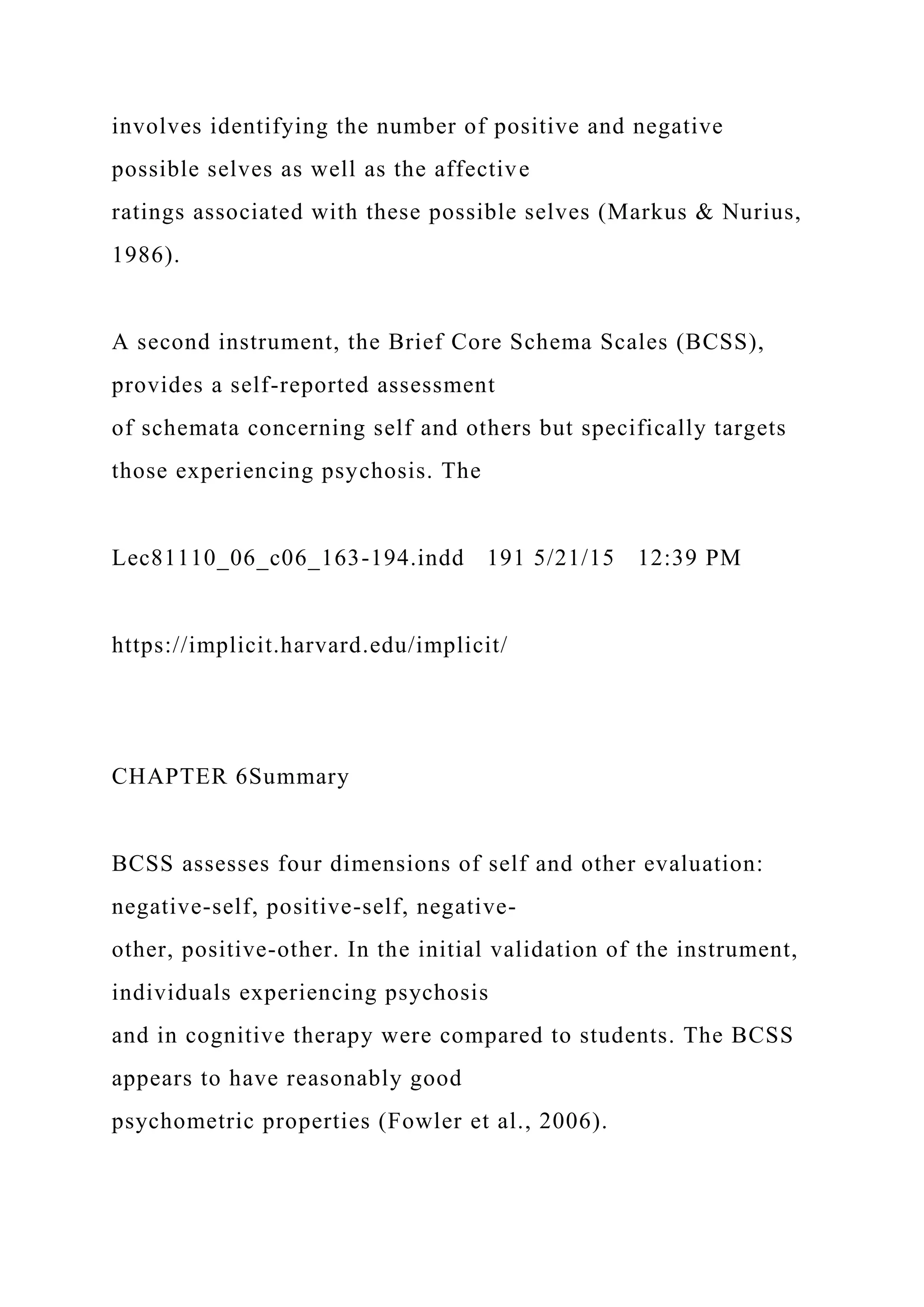 involves identifying the number of positive and negative
possible selves as well as the affective
ratings associated with these possible selves (Markus & Nurius,
1986).
A second instrument, the Brief Core Schema Scales (BCSS),
provides a self-reported assessment
of schemata concerning self and others but specifically targets
those experiencing psychosis. The
Lec81110_06_c06_163-194.indd 191 5/21/15 12:39 PM
https://implicit.harvard.edu/implicit/
CHAPTER 6Summary
BCSS assesses four dimensions of self and other evaluation:
negative-self, positive-self, negative-
other, positive-other. In the initial validation of the instrument,
individuals experiencing psychosis
and in cognitive therapy were compared to students. The BCSS
appears to have reasonably good
psychometric properties (Fowler et al., 2006).
 