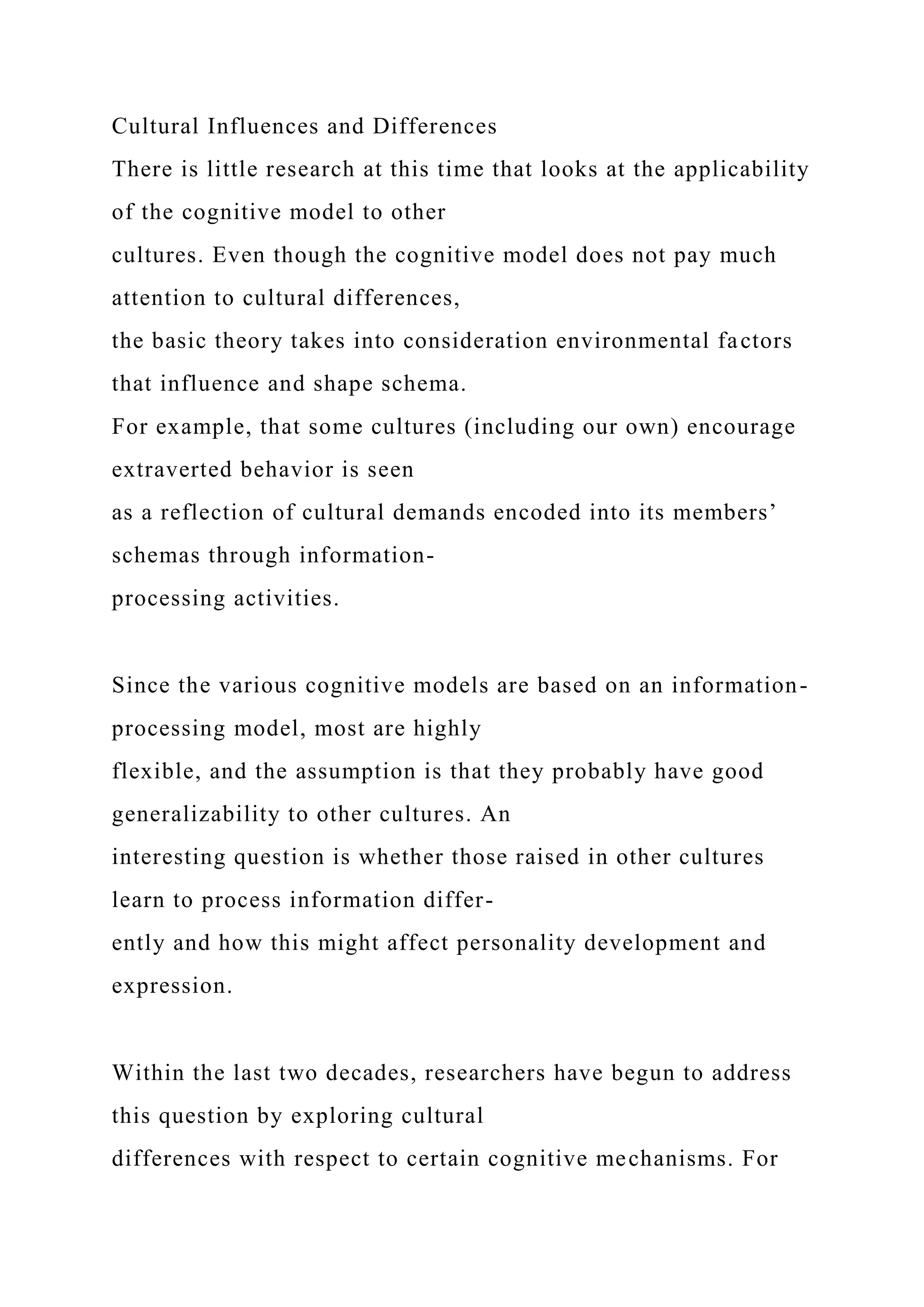 Cultural Influences and Differences
There is little research at this time that looks at the applicability
of the cognitive model to other
cultures. Even though the cognitive model does not pay much
attention to cultural differences,
the basic theory takes into consideration environmental factors
that influence and shape schema.
For example, that some cultures (including our own) encourage
extraverted behavior is seen
as a reflection of cultural demands encoded into its members’
schemas through information-
processing activities.
Since the various cognitive models are based on an information-
processing model, most are highly
flexible, and the assumption is that they probably have good
generalizability to other cultures. An
interesting question is whether those raised in other cultures
learn to process information differ-
ently and how this might affect personality development and
expression.
Within the last two decades, researchers have begun to address
this question by exploring cultural
differences with respect to certain cognitive mechanisms. For
 