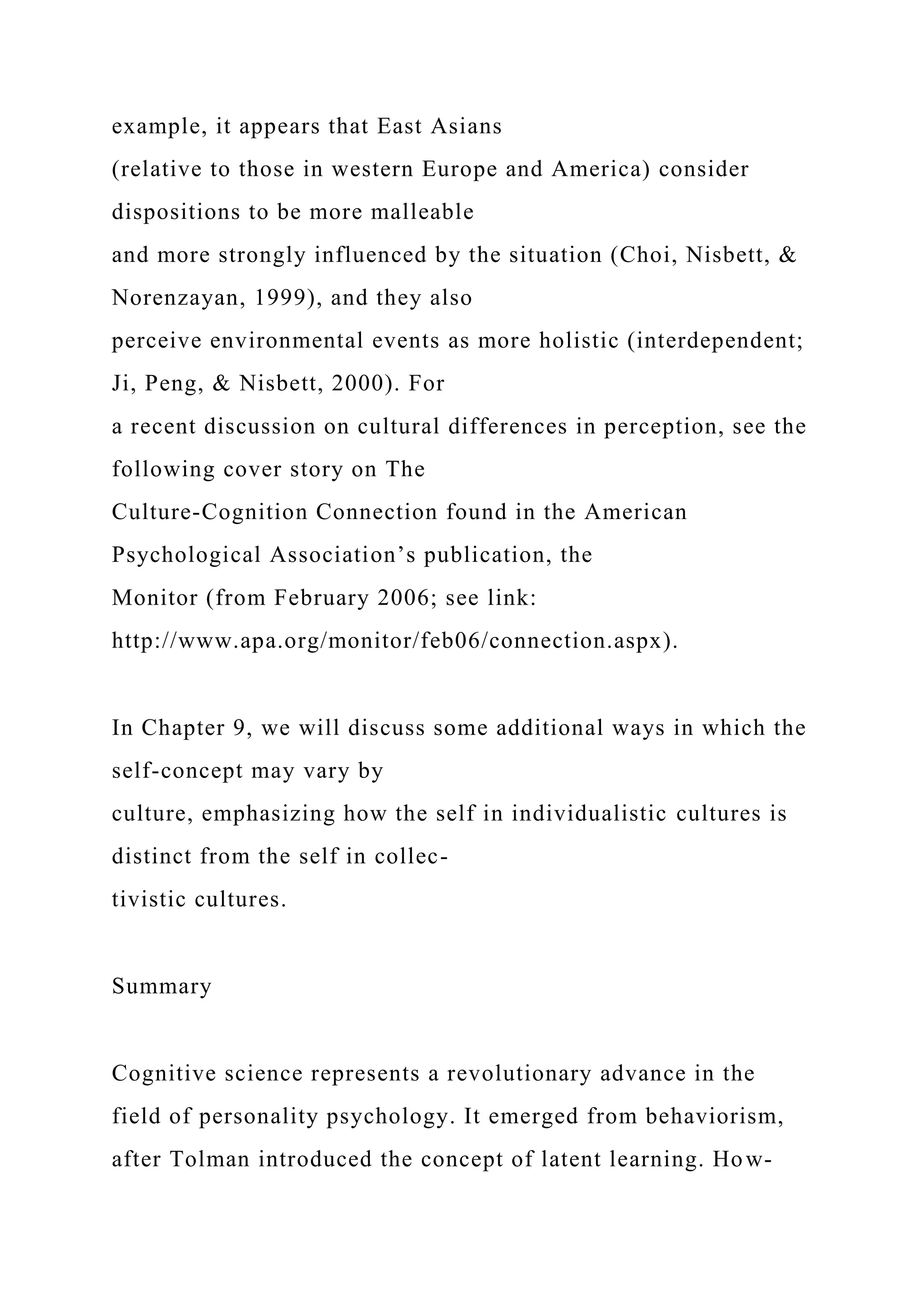 example, it appears that East Asians
(relative to those in western Europe and America) consider
dispositions to be more malleable
and more strongly influenced by the situation (Choi, Nisbett, &
Norenzayan, 1999), and they also
perceive environmental events as more holistic (interdependent;
Ji, Peng, & Nisbett, 2000). For
a recent discussion on cultural differences in perception, see the
following cover story on The
Culture-Cognition Connection found in the American
Psychological Association’s publication, the
Monitor (from February 2006; see link:
http://www.apa.org/monitor/feb06/connection.aspx).
In Chapter 9, we will discuss some additional ways in which the
self-concept may vary by
culture, emphasizing how the self in individualistic cultures is
distinct from the self in collec-
tivistic cultures.
Summary
Cognitive science represents a revolutionary advance in the
field of personality psychology. It emerged from behaviorism,
after Tolman introduced the concept of latent learning. How-
 