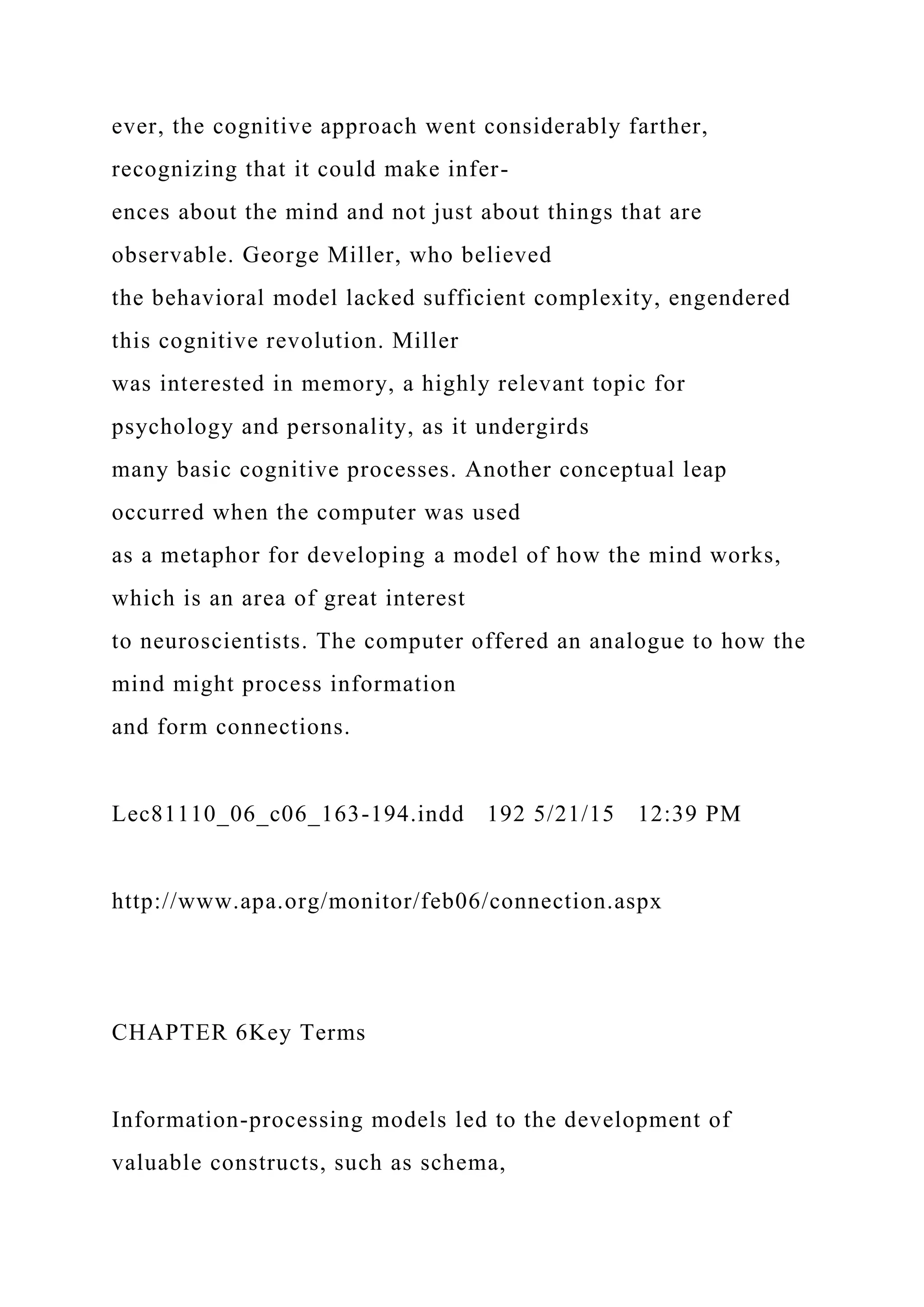 ever, the cognitive approach went considerably farther,
recognizing that it could make infer-
ences about the mind and not just about things that are
observable. George Miller, who believed
the behavioral model lacked sufficient complexity, engendered
this cognitive revolution. Miller
was interested in memory, a highly relevant topic for
psychology and personality, as it undergirds
many basic cognitive processes. Another conceptual leap
occurred when the computer was used
as a metaphor for developing a model of how the mind works,
which is an area of great interest
to neuroscientists. The computer offered an analogue to how the
mind might process information
and form connections.
Lec81110_06_c06_163-194.indd 192 5/21/15 12:39 PM
http://www.apa.org/monitor/feb06/connection.aspx
CHAPTER 6Key Terms
Information-processing models led to the development of
valuable constructs, such as schema,
 