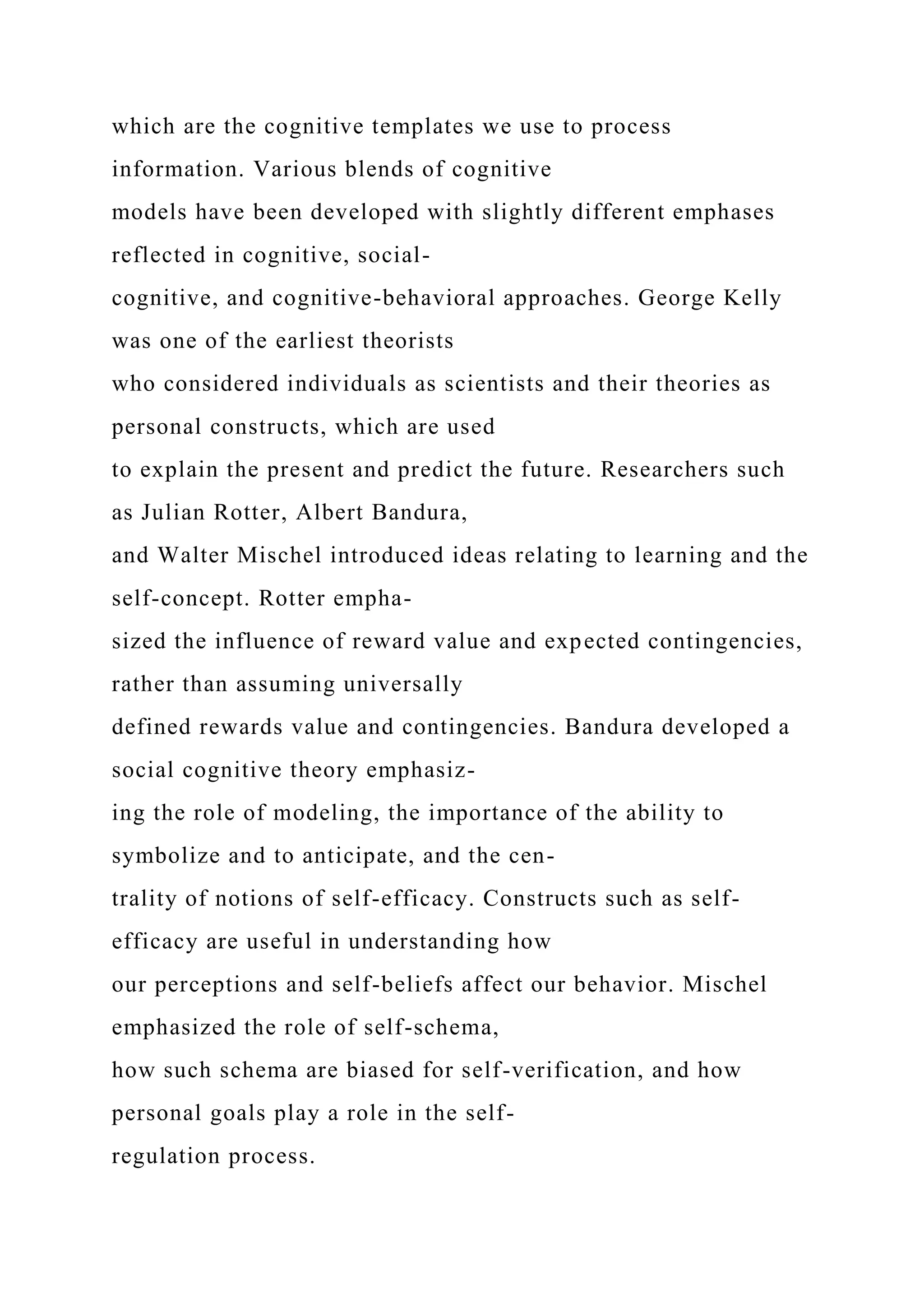 which are the cognitive templates we use to process
information. Various blends of cognitive
models have been developed with slightly different emphases
reflected in cognitive, social-
cognitive, and cognitive-behavioral approaches. George Kelly
was one of the earliest theorists
who considered individuals as scientists and their theories as
personal constructs, which are used
to explain the present and predict the future. Researchers such
as Julian Rotter, Albert Bandura,
and Walter Mischel introduced ideas relating to learning and the
self-concept. Rotter empha-
sized the influence of reward value and expected contingencies,
rather than assuming universally
defined rewards value and contingencies. Bandura developed a
social cognitive theory emphasiz-
ing the role of modeling, the importance of the ability to
symbolize and to anticipate, and the cen-
trality of notions of self-efficacy. Constructs such as self-
efficacy are useful in understanding how
our perceptions and self-beliefs affect our behavior. Mischel
emphasized the role of self-schema,
how such schema are biased for self-verification, and how
personal goals play a role in the self-
regulation process.
 