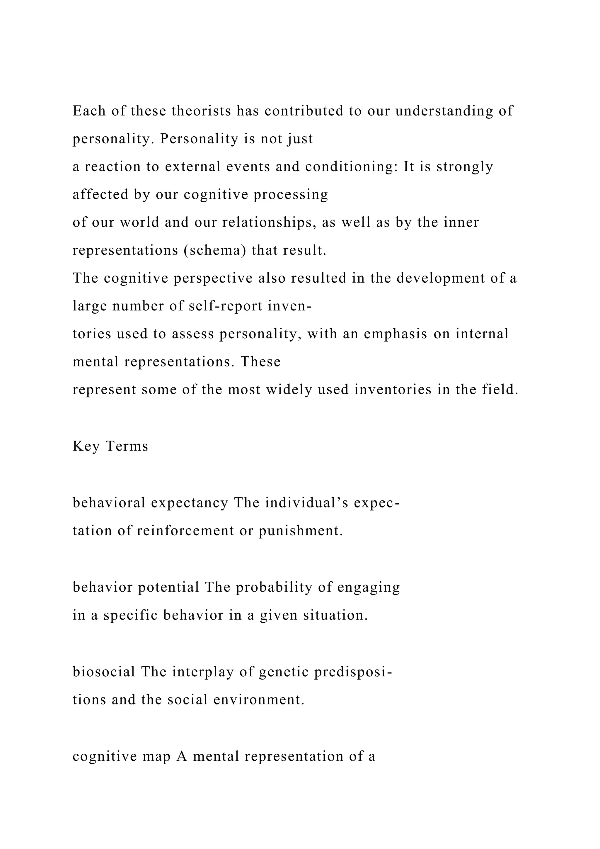Each of these theorists has contributed to our understanding of
personality. Personality is not just
a reaction to external events and conditioning: It is strongly
affected by our cognitive processing
of our world and our relationships, as well as by the inner
representations (schema) that result.
The cognitive perspective also resulted in the development of a
large number of self-report inven-
tories used to assess personality, with an emphasis on internal
mental representations. These
represent some of the most widely used inventories in the field.
Key Terms
behavioral expectancy The individual’s expec-
tation of reinforcement or punishment.
behavior potential The probability of engaging
in a specific behavior in a given situation.
biosocial The interplay of genetic predisposi-
tions and the social environment.
cognitive map A mental representation of a
 