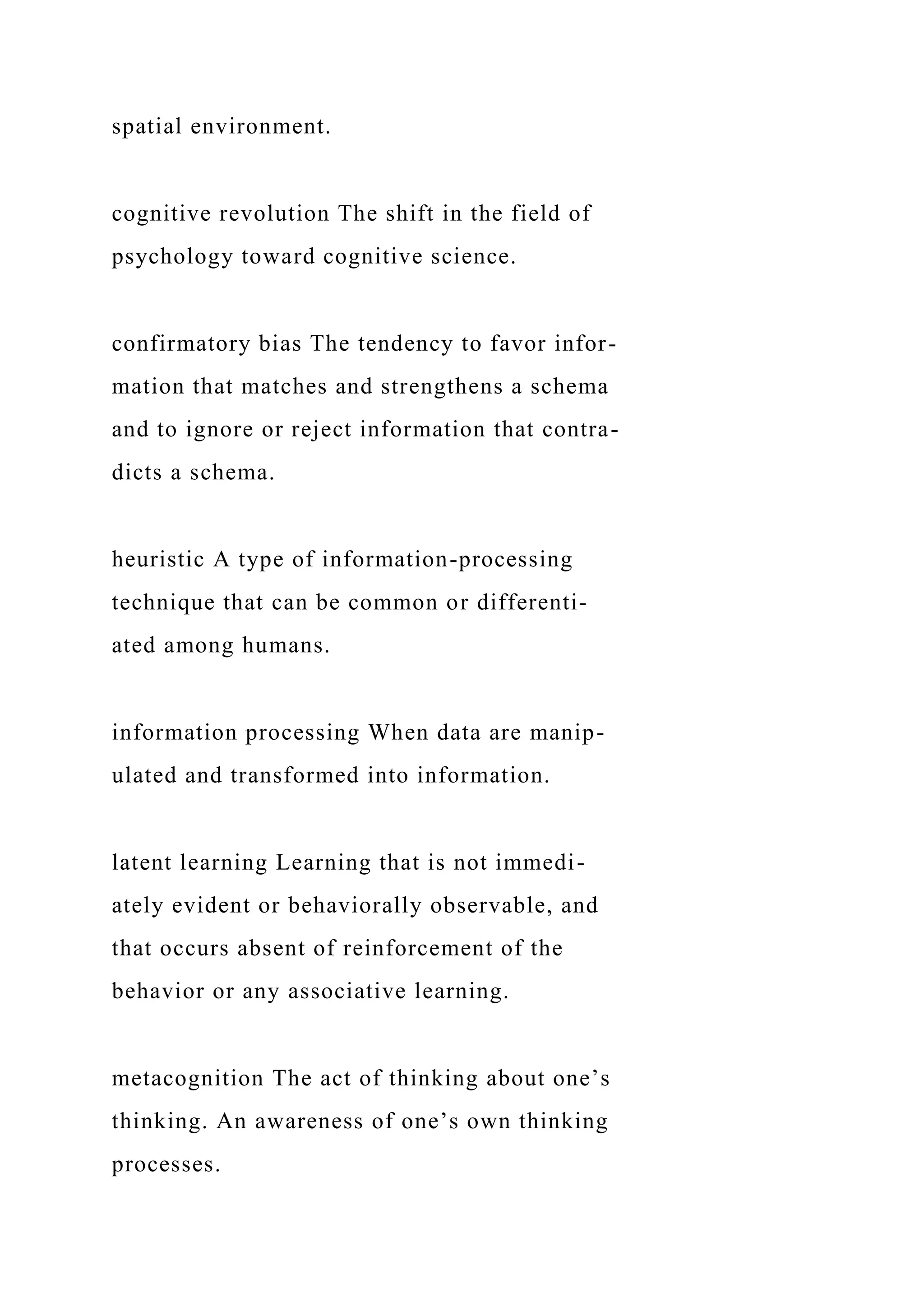 spatial environment.
cognitive revolution The shift in the field of
psychology toward cognitive science.
confirmatory bias The tendency to favor infor-
mation that matches and strengthens a schema
and to ignore or reject information that contra-
dicts a schema.
heuristic A type of information-processing
technique that can be common or differenti-
ated among humans.
information processing When data are manip-
ulated and transformed into information.
latent learning Learning that is not immedi-
ately evident or behaviorally observable, and
that occurs absent of reinforcement of the
behavior or any associative learning.
metacognition The act of thinking about one’s
thinking. An awareness of one’s own thinking
processes.
 