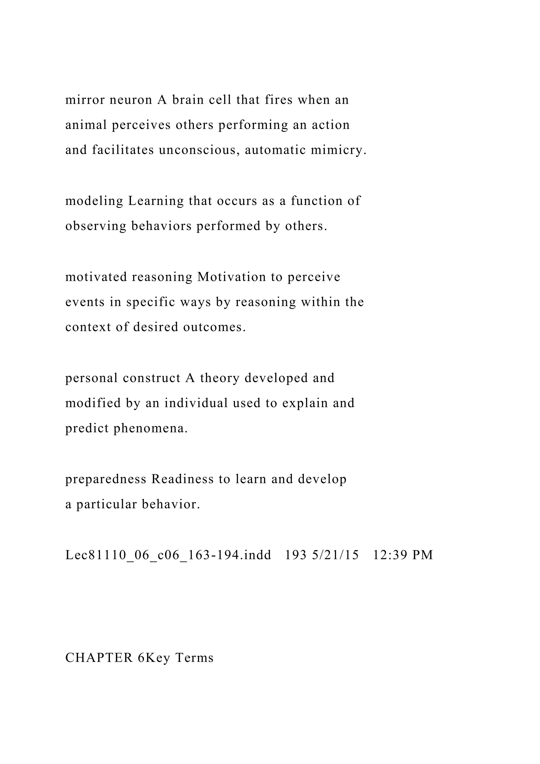 mirror neuron A brain cell that fires when an
animal perceives others performing an action
and facilitates unconscious, automatic mimicry.
modeling Learning that occurs as a function of
observing behaviors performed by others.
motivated reasoning Motivation to perceive
events in specific ways by reasoning within the
context of desired outcomes.
personal construct A theory developed and
modified by an individual used to explain and
predict phenomena.
preparedness Readiness to learn and develop
a particular behavior.
Lec81110_06_c06_163-194.indd 193 5/21/15 12:39 PM
CHAPTER 6Key Terms
 