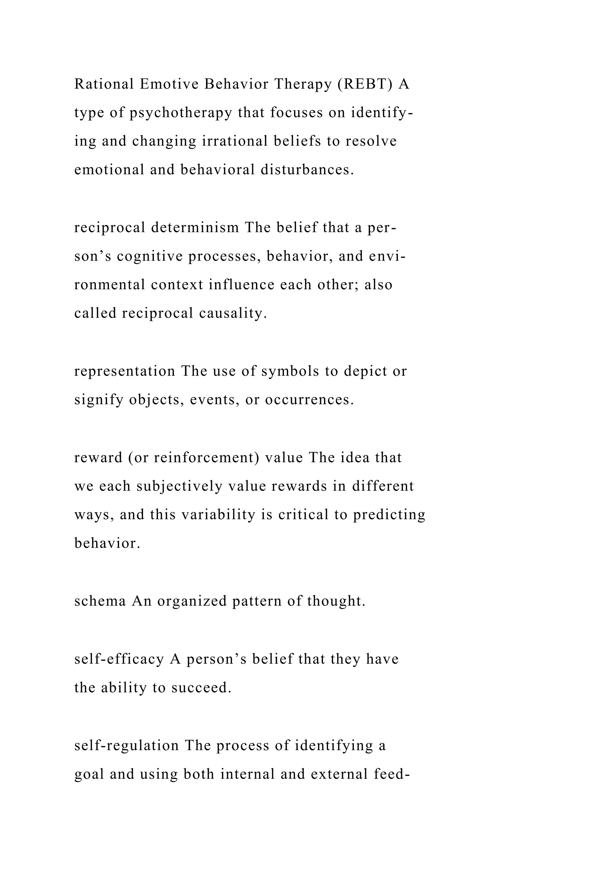 Rational Emotive Behavior Therapy (REBT) A
type of psychotherapy that focuses on identify-
ing and changing irrational beliefs to resolve
emotional and behavioral disturbances.
reciprocal determinism The belief that a per-
son’s cognitive processes, behavior, and envi-
ronmental context influence each other; also
called reciprocal causality.
representation The use of symbols to depict or
signify objects, events, or occurrences.
reward (or reinforcement) value The idea that
we each subjectively value rewards in different
ways, and this variability is critical to predicting
behavior.
schema An organized pattern of thought.
self-efficacy A person’s belief that they have
the ability to succeed.
self-regulation The process of identifying a
goal and using both internal and external feed-
 