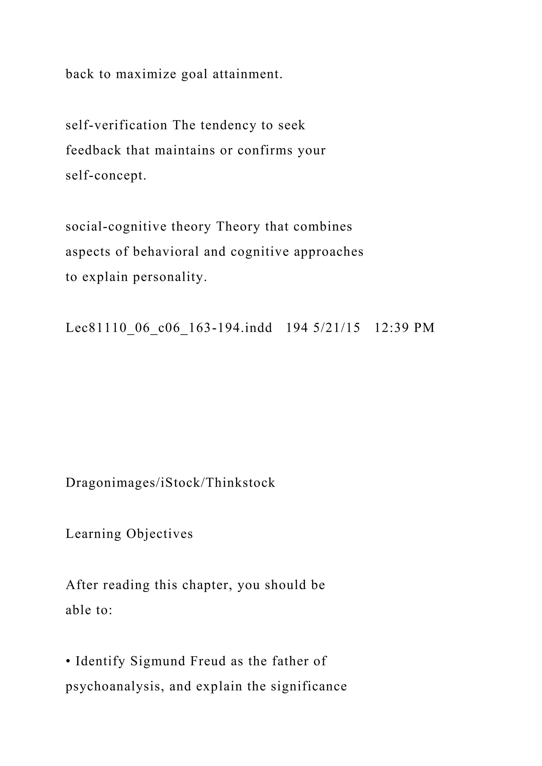 back to maximize goal attainment.
self-verification The tendency to seek
feedback that maintains or confirms your
self-concept.
social-cognitive theory Theory that combines
aspects of behavioral and cognitive approaches
to explain personality.
Lec81110_06_c06_163-194.indd 194 5/21/15 12:39 PM
Dragonimages/iStock/Thinkstock
Learning Objectives
After reading this chapter, you should be
able to:
• Identify Sigmund Freud as the father of
psychoanalysis, and explain the significance
 