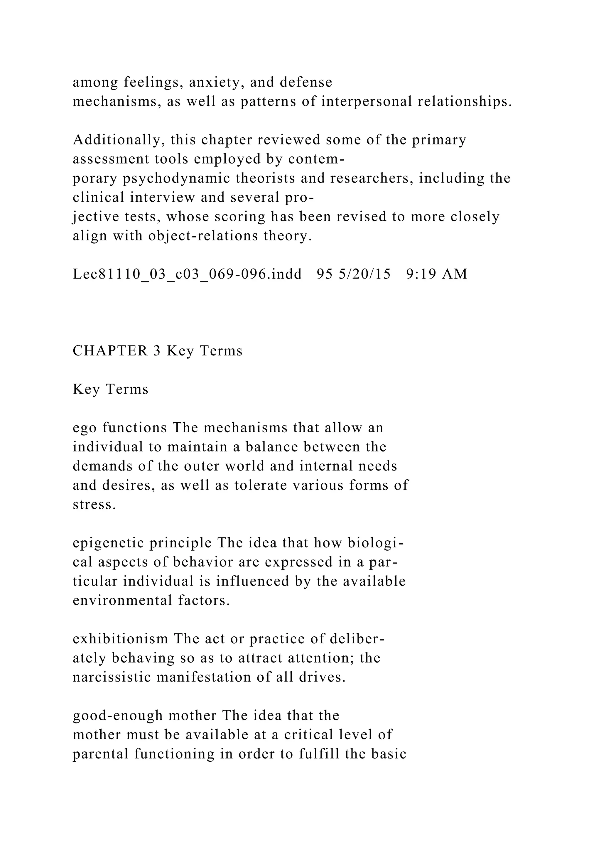 among feelings, anxiety, and defense
mechanisms, as well as patterns of interpersonal relationships.
Additionally, this chapter reviewed some of the primary
assessment tools employed by contem-
porary psychodynamic theorists and researchers, including the
clinical interview and several pro-
jective tests, whose scoring has been revised to more closely
align with object-relations theory.
Lec81110_03_c03_069-096.indd 95 5/20/15 9:19 AM
CHAPTER 3 Key Terms
Key Terms
ego functions The mechanisms that allow an
individual to maintain a balance between the
demands of the outer world and internal needs
and desires, as well as tolerate various forms of
stress.
epigenetic principle The idea that how biologi-
cal aspects of behavior are expressed in a par-
ticular individual is influenced by the available
environmental factors.
exhibitionism The act or practice of deliber-
ately behaving so as to attract attention; the
narcissistic manifestation of all drives.
good-enough mother The idea that the
mother must be available at a critical level of
parental functioning in order to fulfill the basic
 