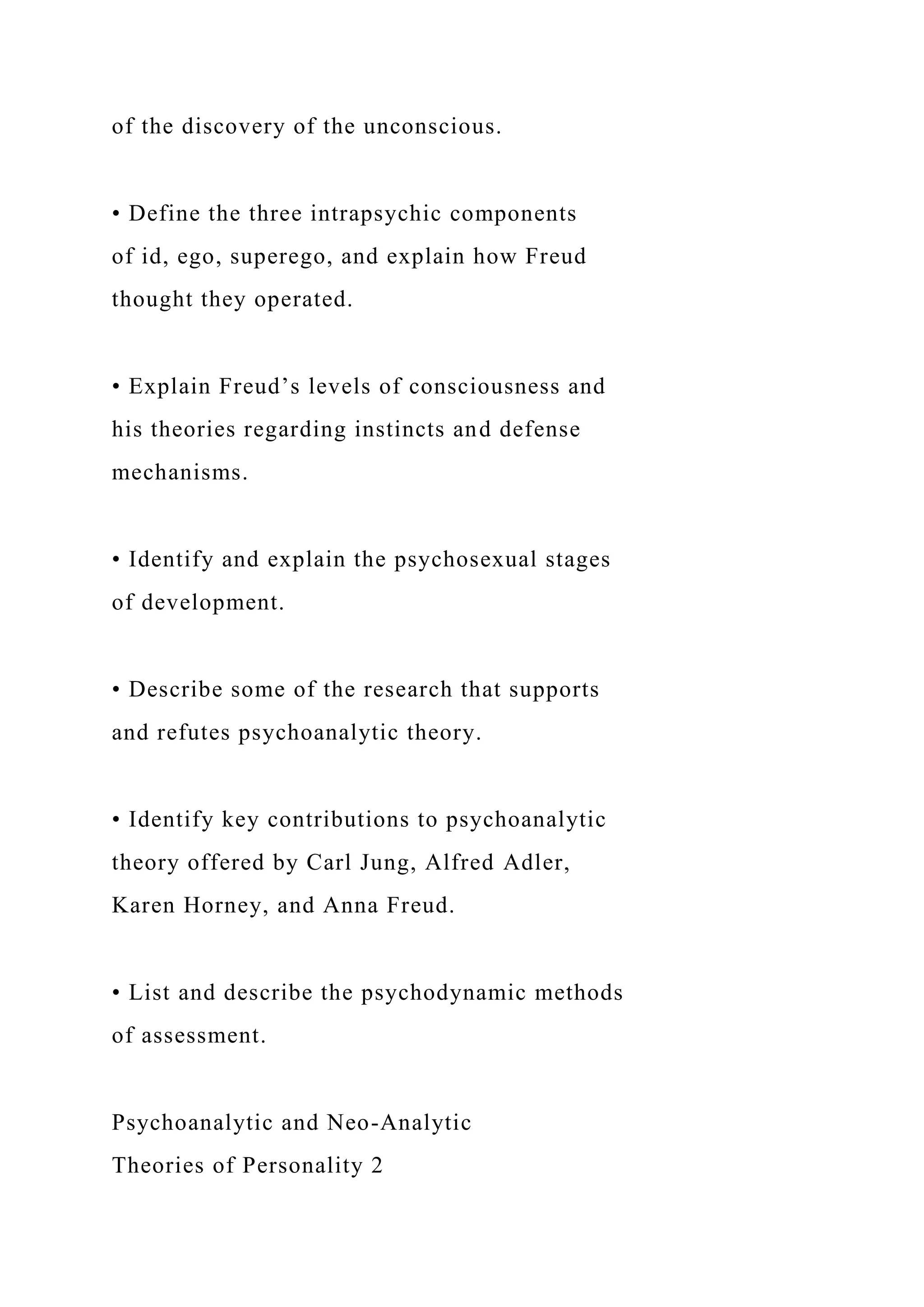 of the discovery of the unconscious.
• Define the three intrapsychic components
of id, ego, superego, and explain how Freud
thought they operated.
• Explain Freud’s levels of consciousness and
his theories regarding instincts and defense
mechanisms.
• Identify and explain the psychosexual stages
of development.
• Describe some of the research that supports
and refutes psychoanalytic theory.
• Identify key contributions to psychoanalytic
theory offered by Carl Jung, Alfred Adler,
Karen Horney, and Anna Freud.
• List and describe the psychodynamic methods
of assessment.
Psychoanalytic and Neo-Analytic
Theories of Personality 2
 