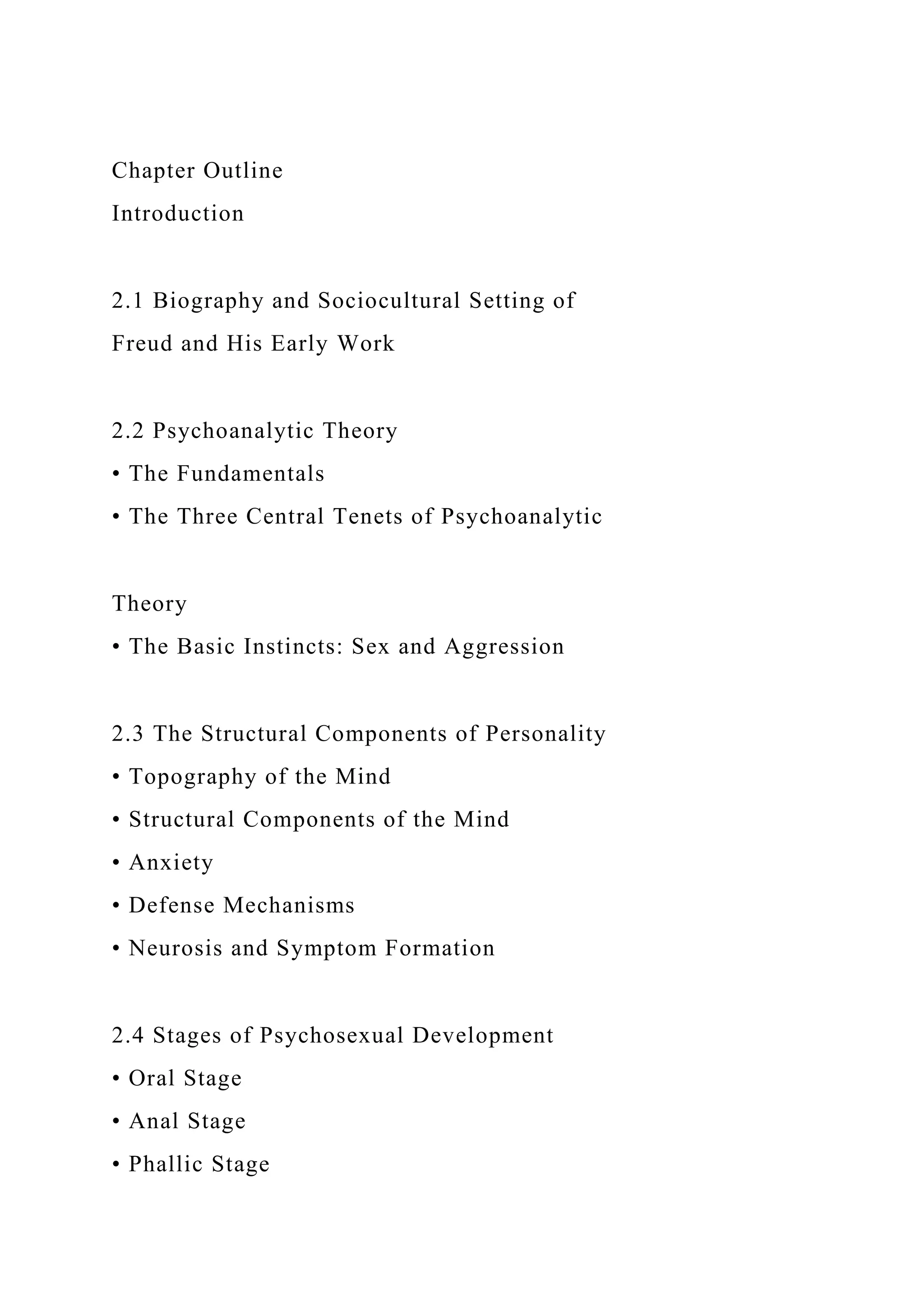Chapter Outline
Introduction
2.1 Biography and Sociocultural Setting of
Freud and His Early Work
2.2 Psychoanalytic Theory
• The Fundamentals
• The Three Central Tenets of Psychoanalytic
Theory
• The Basic Instincts: Sex and Aggression
2.3 The Structural Components of Personality
• Topography of the Mind
• Structural Components of the Mind
• Anxiety
• Defense Mechanisms
• Neurosis and Symptom Formation
2.4 Stages of Psychosexual Development
• Oral Stage
• Anal Stage
• Phallic Stage
 