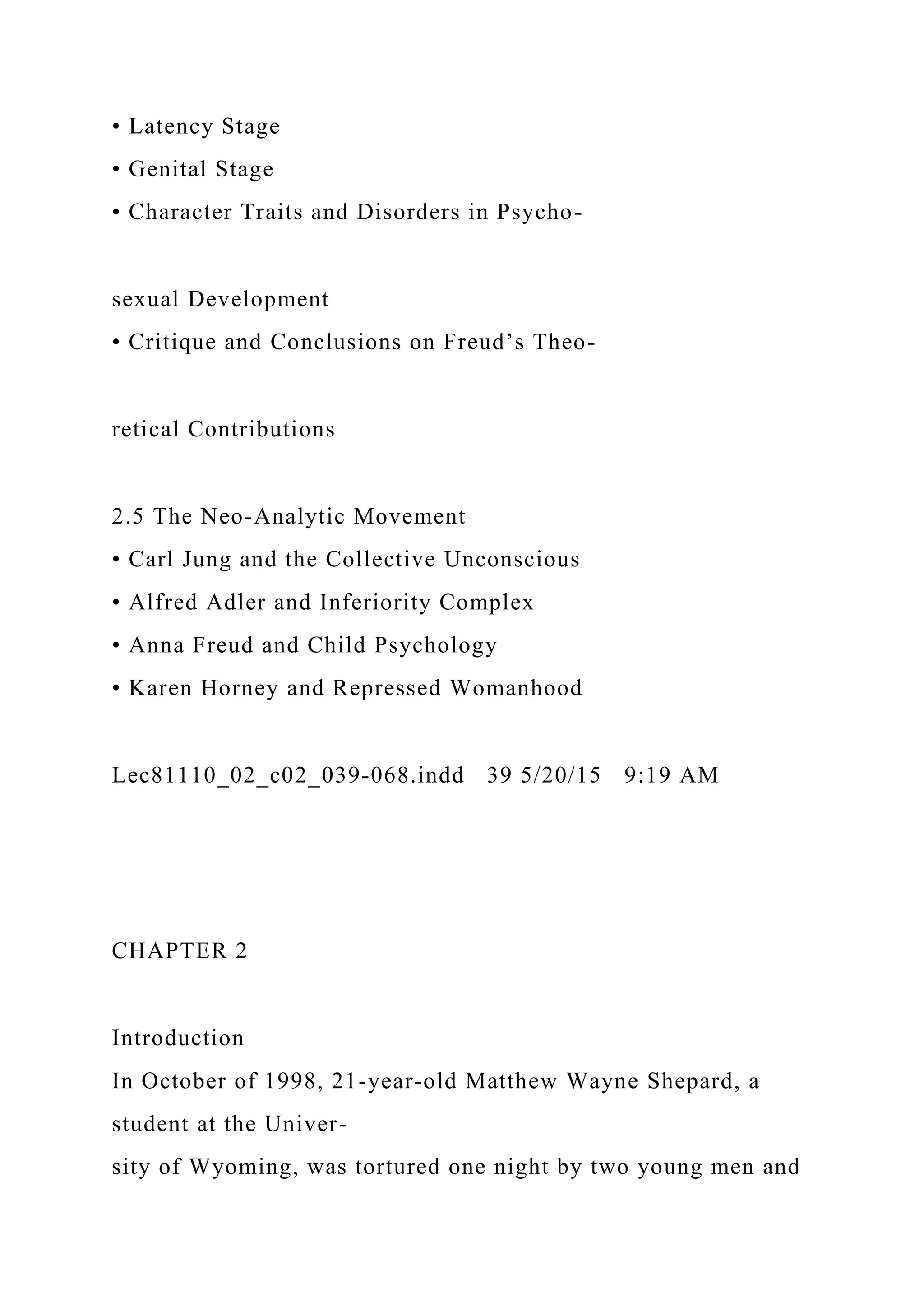 • Latency Stage
• Genital Stage
• Character Traits and Disorders in Psycho-
sexual Development
• Critique and Conclusions on Freud’s Theo-
retical Contributions
2.5 The Neo-Analytic Movement
• Carl Jung and the Collective Unconscious
• Alfred Adler and Inferiority Complex
• Anna Freud and Child Psychology
• Karen Horney and Repressed Womanhood
Lec81110_02_c02_039-068.indd 39 5/20/15 9:19 AM
CHAPTER 2
Introduction
In October of 1998, 21-year-old Matthew Wayne Shepard, a
student at the Univer-
sity of Wyoming, was tortured one night by two young men and
 