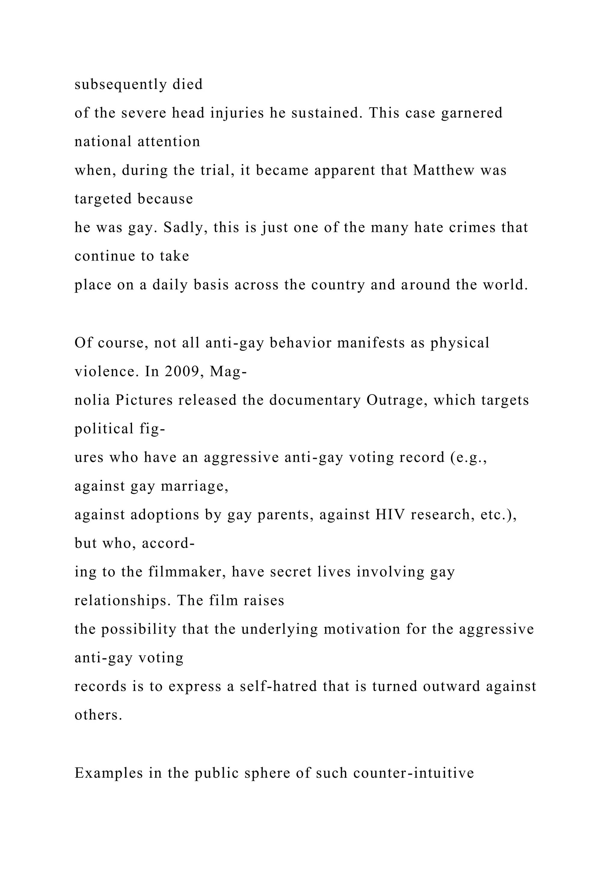 subsequently died
of the severe head injuries he sustained. This case garnered
national attention
when, during the trial, it became apparent that Matthew was
targeted because
he was gay. Sadly, this is just one of the many hate crimes that
continue to take
place on a daily basis across the country and around the world.
Of course, not all anti-gay behavior manifests as physical
violence. In 2009, Mag-
nolia Pictures released the documentary Outrage, which targets
political fig-
ures who have an aggressive anti-gay voting record (e.g.,
against gay marriage,
against adoptions by gay parents, against HIV research, etc.),
but who, accord-
ing to the filmmaker, have secret lives involving gay
relationships. The film raises
the possibility that the underlying motivation for the aggressive
anti-gay voting
records is to express a self-hatred that is turned outward against
others.
Examples in the public sphere of such counter-intuitive
 