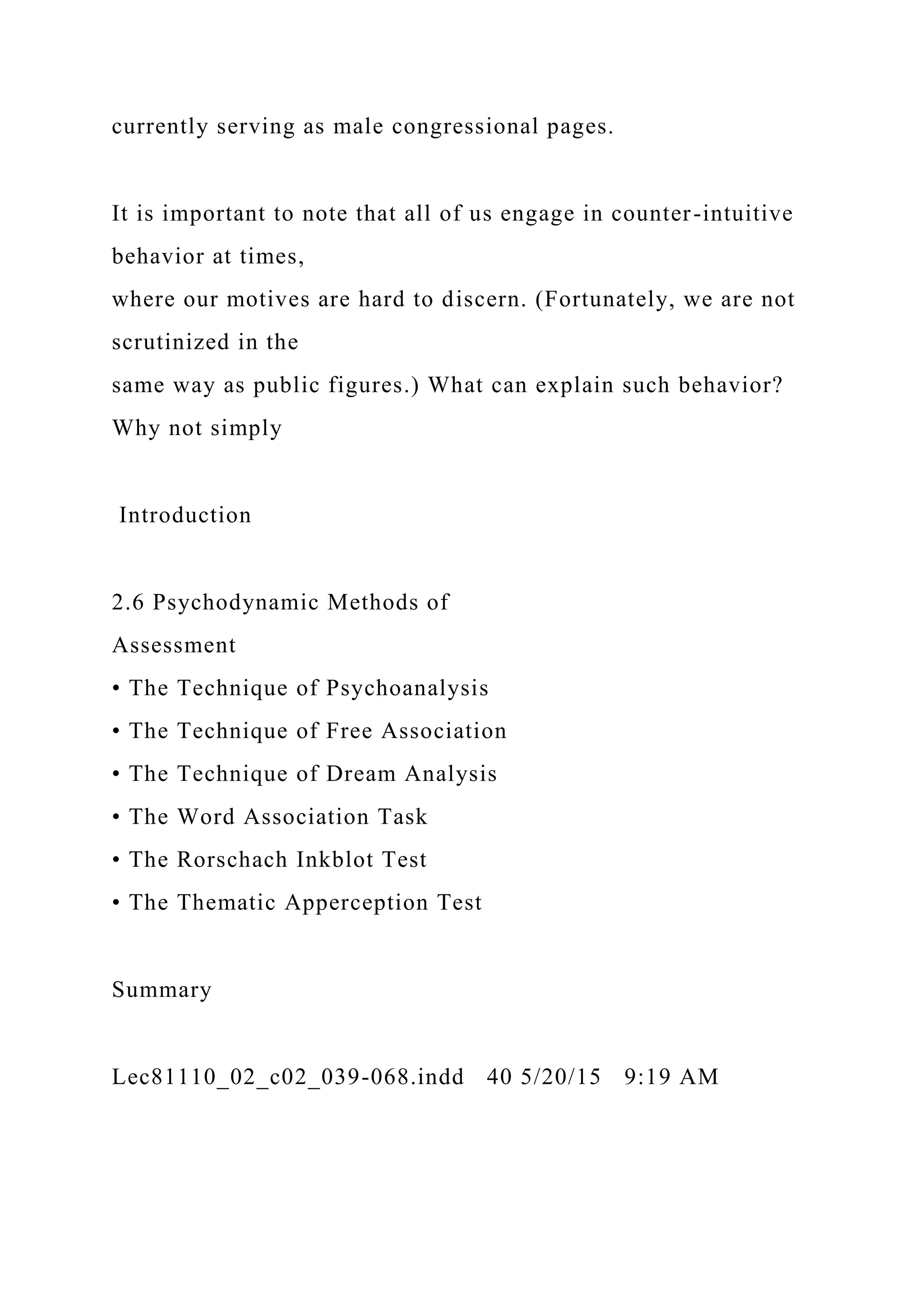 currently serving as male congressional pages.
It is important to note that all of us engage in counter-intuitive
behavior at times,
where our motives are hard to discern. (Fortunately, we are not
scrutinized in the
same way as public figures.) What can explain such behavior?
Why not simply
Introduction
2.6 Psychodynamic Methods of
Assessment
• The Technique of Psychoanalysis
• The Technique of Free Association
• The Technique of Dream Analysis
• The Word Association Task
• The Rorschach Inkblot Test
• The Thematic Apperception Test
Summary
Lec81110_02_c02_039-068.indd 40 5/20/15 9:19 AM
 