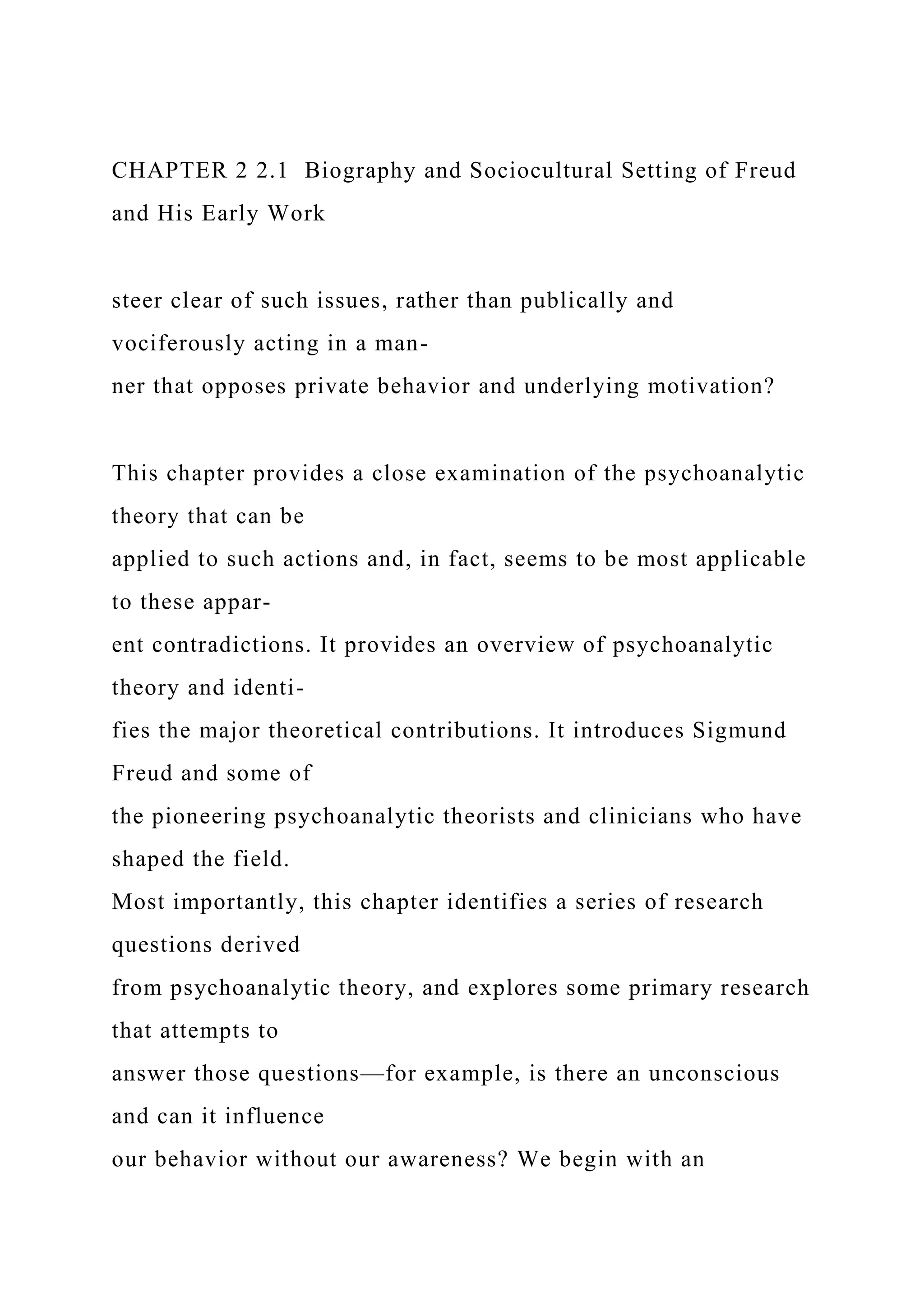 CHAPTER 2 2.1 Biography and Sociocultural Setting of Freud
and His Early Work
steer clear of such issues, rather than publically and
vociferously acting in a man-
ner that opposes private behavior and underlying motivation?
This chapter provides a close examination of the psychoanalytic
theory that can be
applied to such actions and, in fact, seems to be most applicable
to these appar-
ent contradictions. It provides an overview of psychoanalytic
theory and identi-
fies the major theoretical contributions. It introduces Sigmund
Freud and some of
the pioneering psychoanalytic theorists and clinicians who have
shaped the field.
Most importantly, this chapter identifies a series of research
questions derived
from psychoanalytic theory, and explores some primary research
that attempts to
answer those questions—for example, is there an unconscious
and can it influence
our behavior without our awareness? We begin with an
 