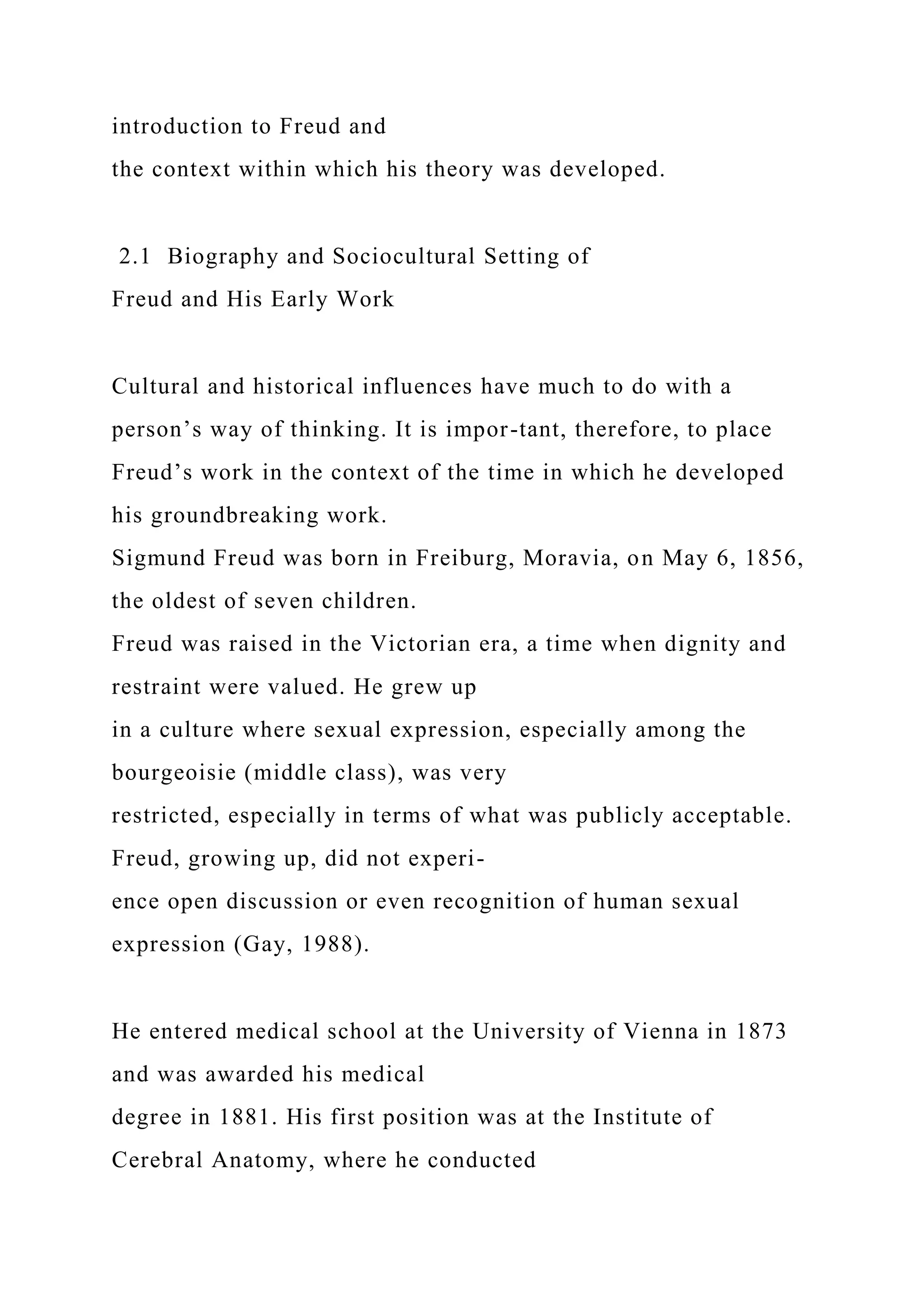 introduction to Freud and
the context within which his theory was developed.
2.1 Biography and Sociocultural Setting of
Freud and His Early Work
Cultural and historical influences have much to do with a
person’s way of thinking. It is impor-tant, therefore, to place
Freud’s work in the context of the time in which he developed
his groundbreaking work.
Sigmund Freud was born in Freiburg, Moravia, on May 6, 1856,
the oldest of seven children.
Freud was raised in the Victorian era, a time when dignity and
restraint were valued. He grew up
in a culture where sexual expression, especially among the
bourgeoisie (middle class), was very
restricted, especially in terms of what was publicly acceptable.
Freud, growing up, did not experi-
ence open discussion or even recognition of human sexual
expression (Gay, 1988).
He entered medical school at the University of Vienna in 1873
and was awarded his medical
degree in 1881. His first position was at the Institute of
Cerebral Anatomy, where he conducted
 