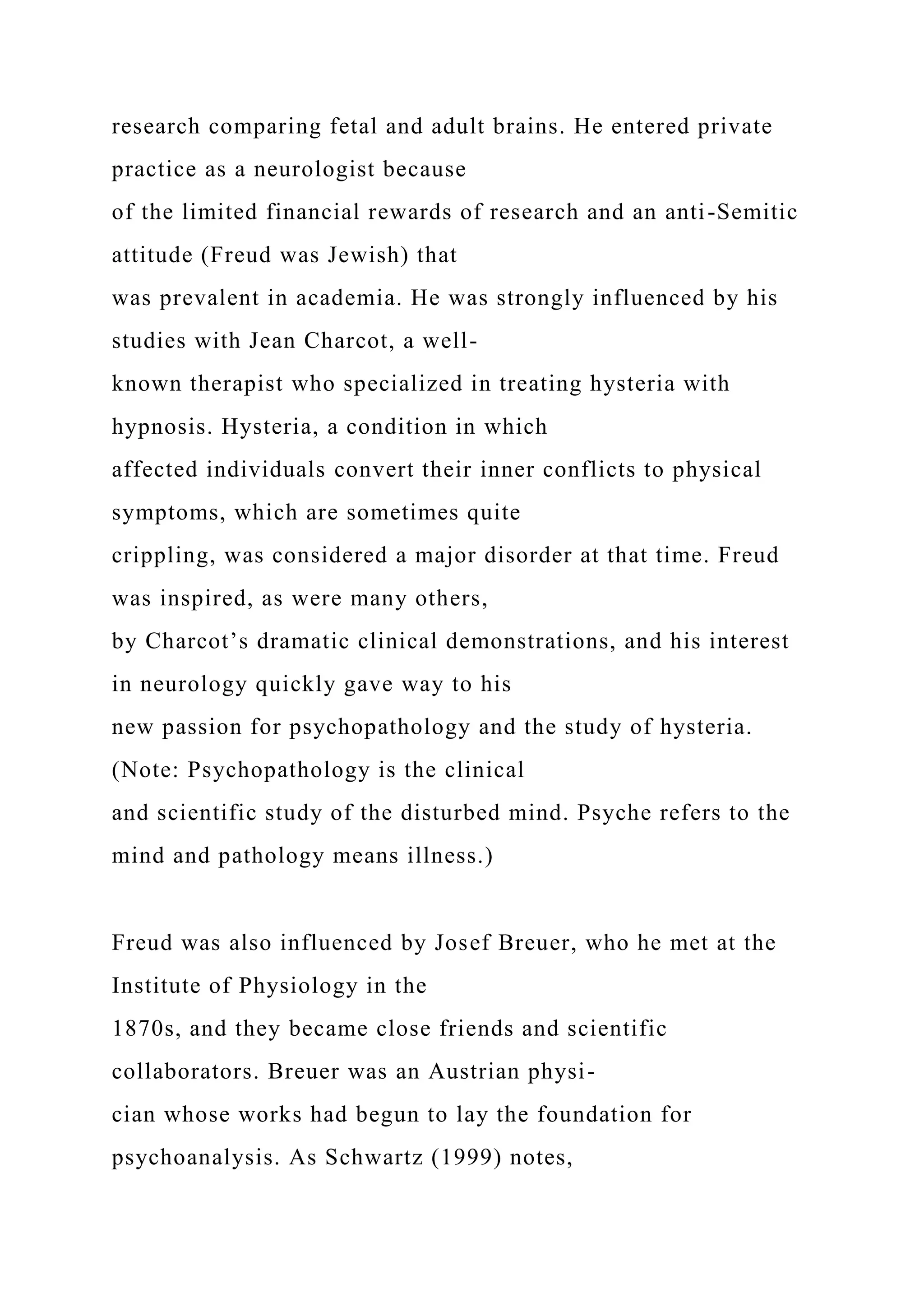research comparing fetal and adult brains. He entered private
practice as a neurologist because
of the limited financial rewards of research and an anti-Semitic
attitude (Freud was Jewish) that
was prevalent in academia. He was strongly influenced by his
studies with Jean Charcot, a well-
known therapist who specialized in treating hysteria with
hypnosis. Hysteria, a condition in which
affected individuals convert their inner conflicts to physical
symptoms, which are sometimes quite
crippling, was considered a major disorder at that time. Freud
was inspired, as were many others,
by Charcot’s dramatic clinical demonstrations, and his interest
in neurology quickly gave way to his
new passion for psychopathology and the study of hysteria.
(Note: Psychopathology is the clinical
and scientific study of the disturbed mind. Psyche refers to the
mind and pathology means illness.)
Freud was also influenced by Josef Breuer, who he met at the
Institute of Physiology in the
1870s, and they became close friends and scientific
collaborators. Breuer was an Austrian physi-
cian whose works had begun to lay the foundation for
psychoanalysis. As Schwartz (1999) notes,
 