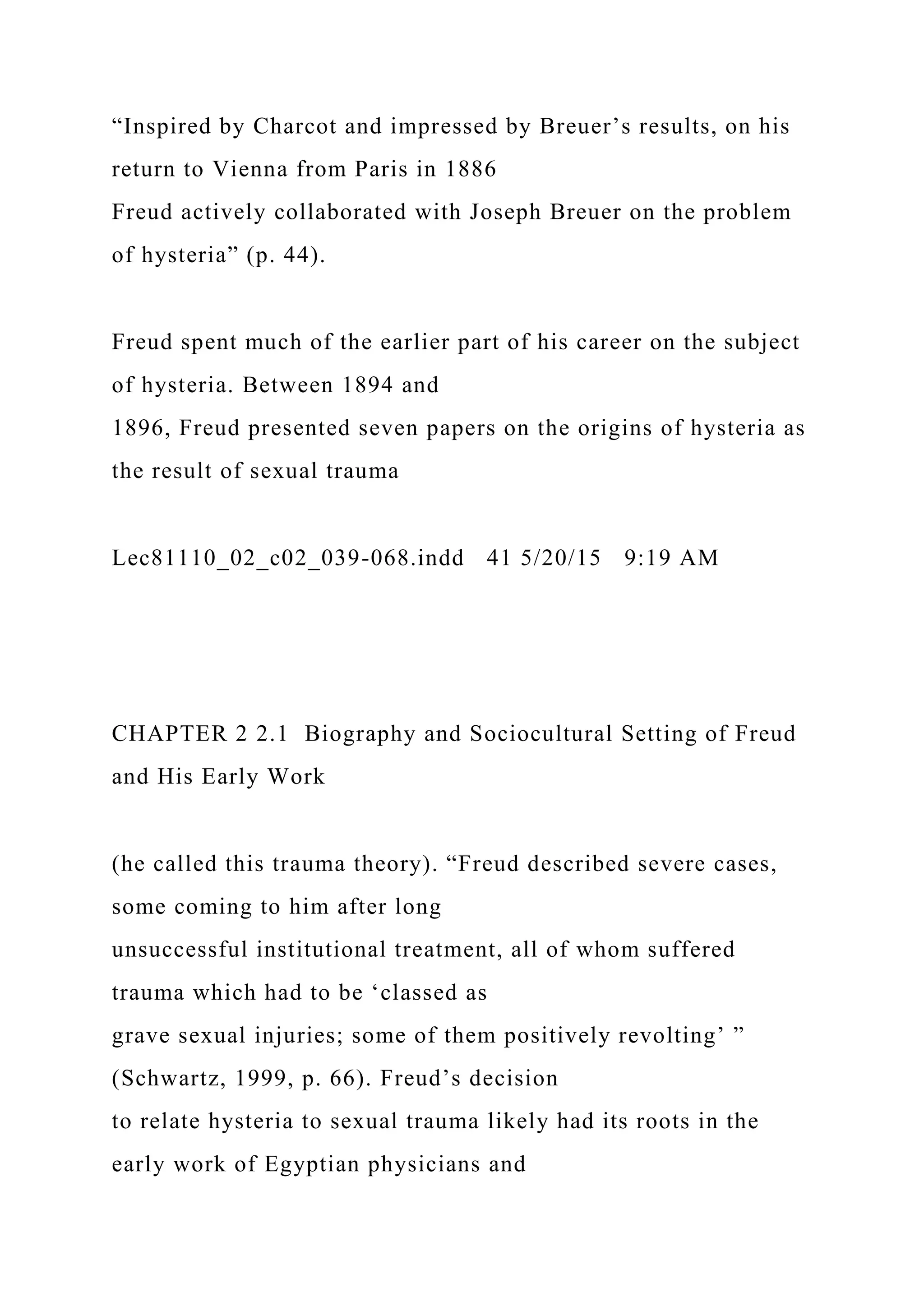 “Inspired by Charcot and impressed by Breuer’s results, on his
return to Vienna from Paris in 1886
Freud actively collaborated with Joseph Breuer on the problem
of hysteria” (p. 44).
Freud spent much of the earlier part of his career on the subject
of hysteria. Between 1894 and
1896, Freud presented seven papers on the origins of hysteria as
the result of sexual trauma
Lec81110_02_c02_039-068.indd 41 5/20/15 9:19 AM
CHAPTER 2 2.1 Biography and Sociocultural Setting of Freud
and His Early Work
(he called this trauma theory). “Freud described severe cases,
some coming to him after long
unsuccessful institutional treatment, all of whom suffered
trauma which had to be ‘classed as
grave sexual injuries; some of them positively revolting’ ”
(Schwartz, 1999, p. 66). Freud’s decision
to relate hysteria to sexual trauma likely had its roots in the
early work of Egyptian physicians and
 