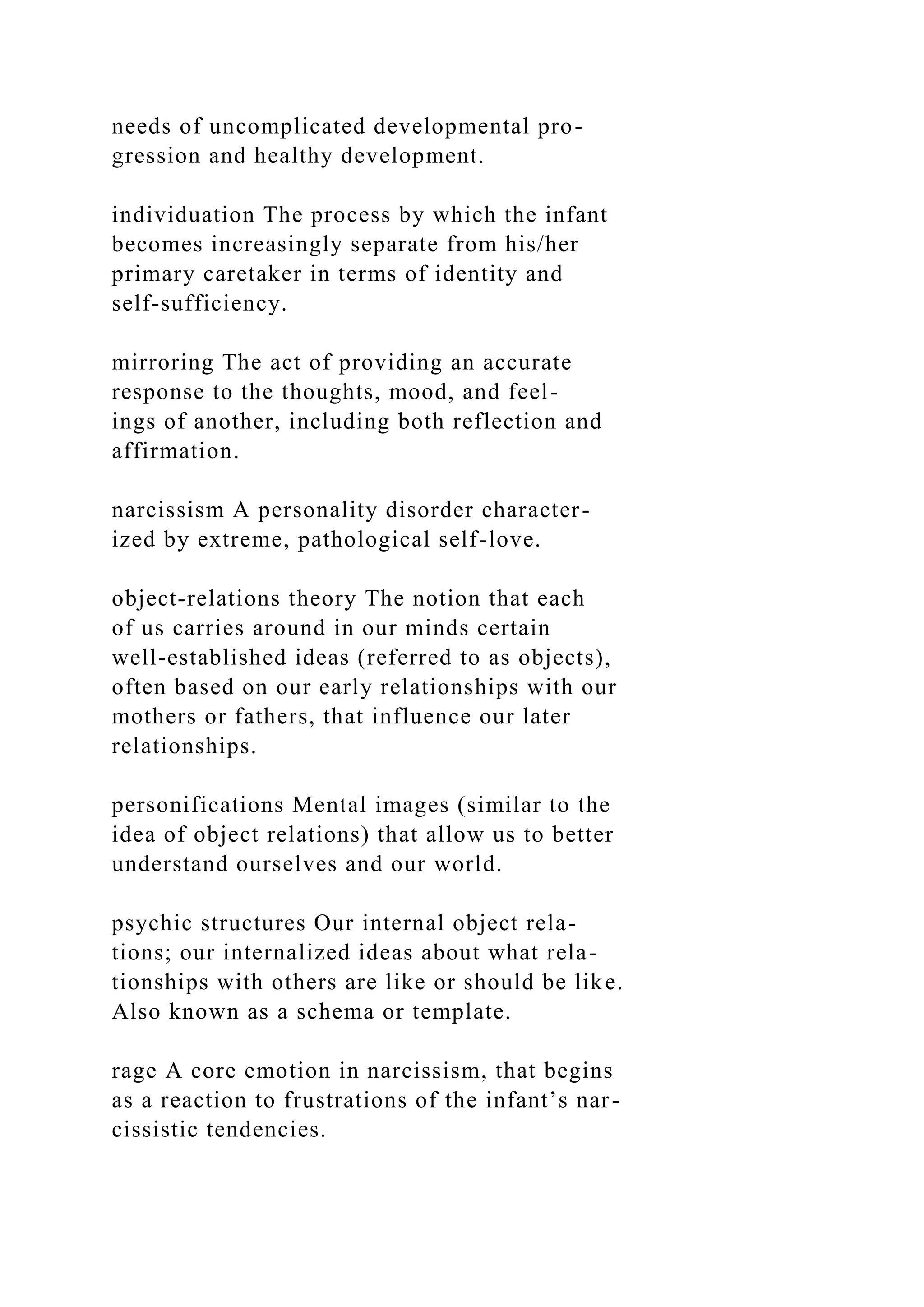 needs of uncomplicated developmental pro-
gression and healthy development.
individuation The process by which the infant
becomes increasingly separate from his/her
primary caretaker in terms of identity and
self-sufficiency.
mirroring The act of providing an accurate
response to the thoughts, mood, and feel-
ings of another, including both reflection and
affirmation.
narcissism A personality disorder character-
ized by extreme, pathological self-love.
object-relations theory The notion that each
of us carries around in our minds certain
well-established ideas (referred to as objects),
often based on our early relationships with our
mothers or fathers, that influence our later
relationships.
personifications Mental images (similar to the
idea of object relations) that allow us to better
understand ourselves and our world.
psychic structures Our internal object rela-
tions; our internalized ideas about what rela-
tionships with others are like or should be like.
Also known as a schema or template.
rage A core emotion in narcissism, that begins
as a reaction to frustrations of the infant’s nar-
cissistic tendencies.
 