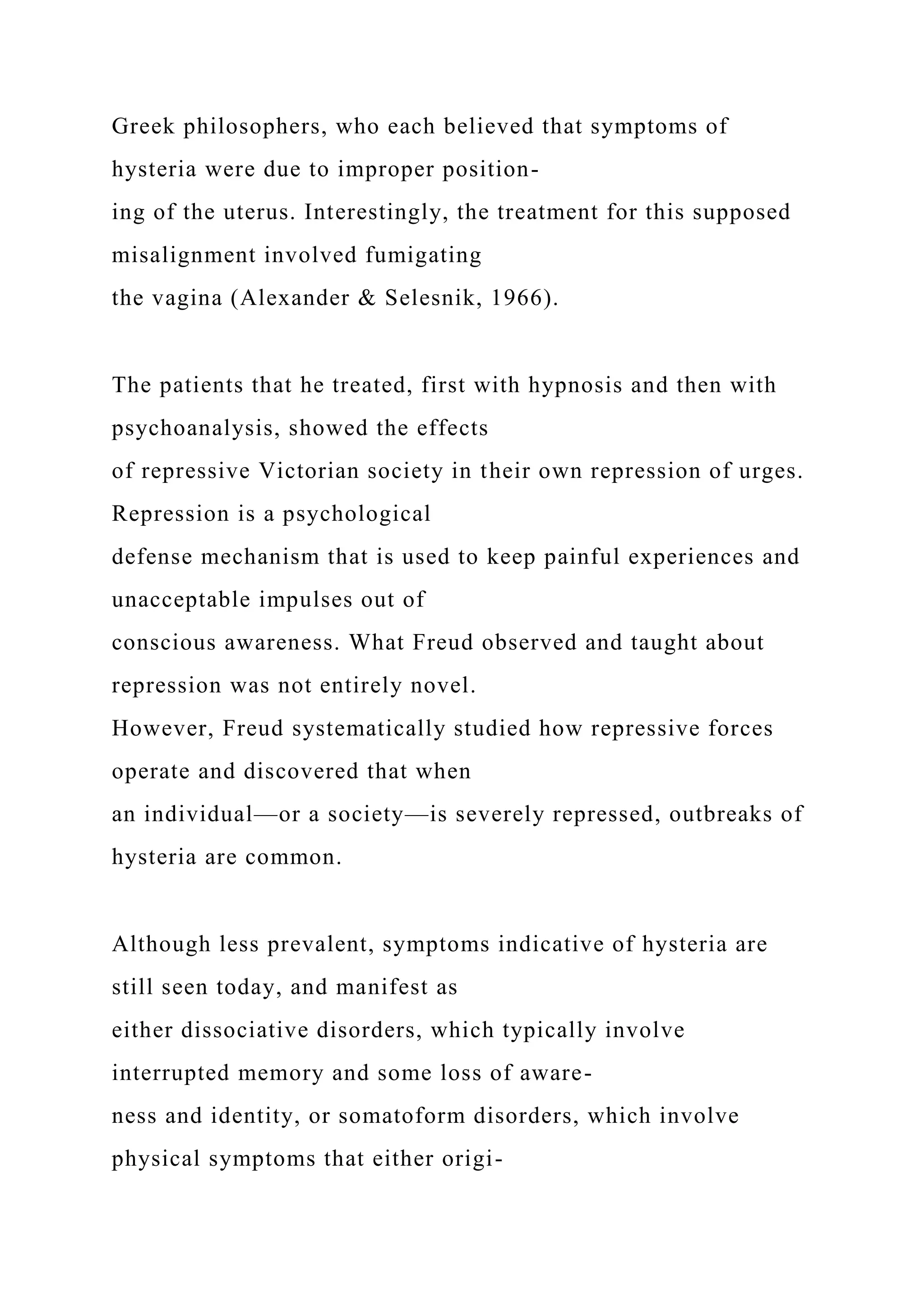 Greek philosophers, who each believed that symptoms of
hysteria were due to improper position-
ing of the uterus. Interestingly, the treatment for this supposed
misalignment involved fumigating
the vagina (Alexander & Selesnik, 1966).
The patients that he treated, first with hypnosis and then with
psychoanalysis, showed the effects
of repressive Victorian society in their own repression of urges.
Repression is a psychological
defense mechanism that is used to keep painful experiences and
unacceptable impulses out of
conscious awareness. What Freud observed and taught about
repression was not entirely novel.
However, Freud systematically studied how repressive forces
operate and discovered that when
an individual—or a society—is severely repressed, outbreaks of
hysteria are common.
Although less prevalent, symptoms indicative of hysteria are
still seen today, and manifest as
either dissociative disorders, which typically involve
interrupted memory and some loss of aware-
ness and identity, or somatoform disorders, which involve
physical symptoms that either origi-
 
