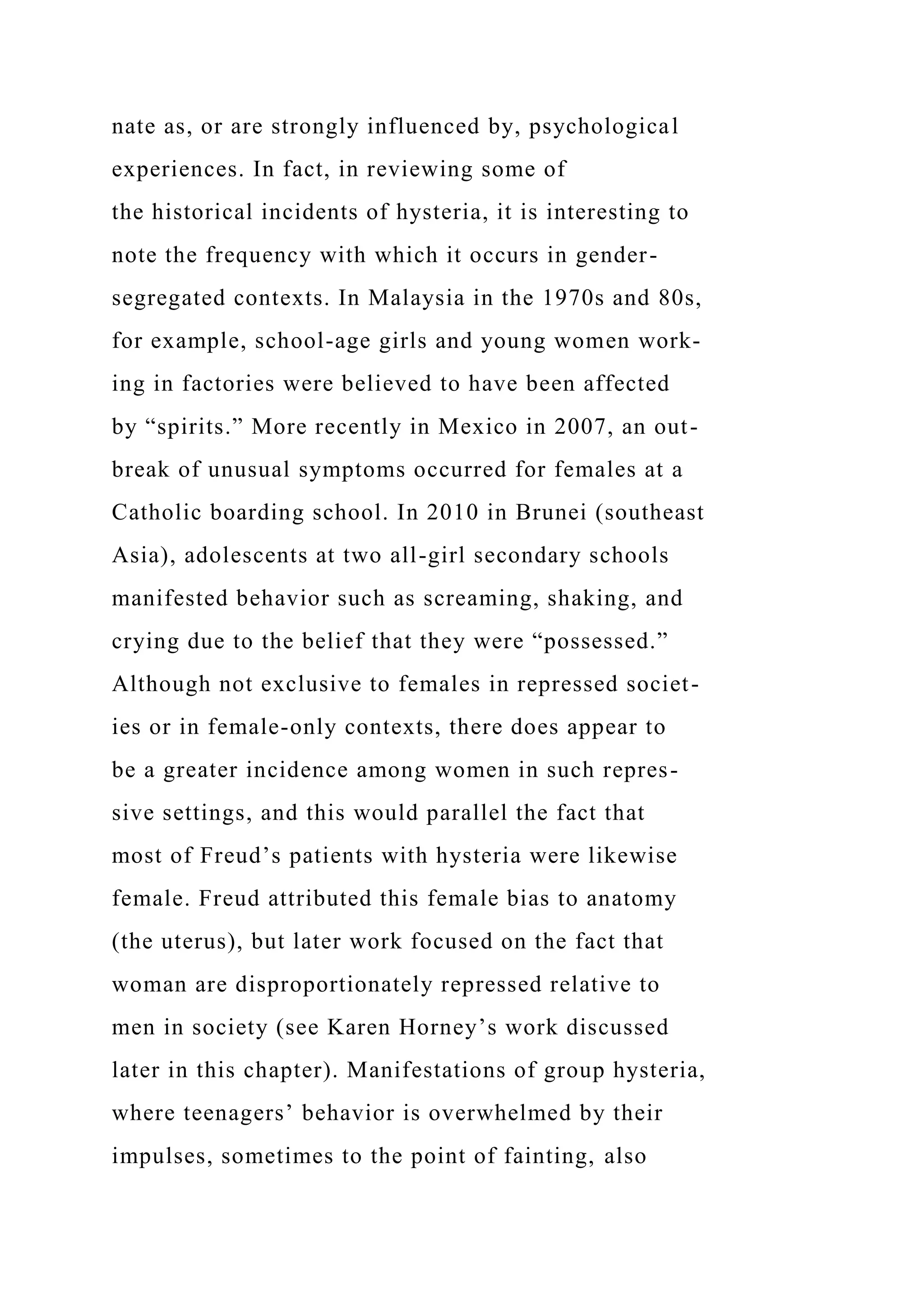 nate as, or are strongly influenced by, psychological
experiences. In fact, in reviewing some of
the historical incidents of hysteria, it is interesting to
note the frequency with which it occurs in gender-
segregated contexts. In Malaysia in the 1970s and 80s,
for example, school-age girls and young women work-
ing in factories were believed to have been affected
by “spirits.” More recently in Mexico in 2007, an out-
break of unusual symptoms occurred for females at a
Catholic boarding school. In 2010 in Brunei (southeast
Asia), adolescents at two all-girl secondary schools
manifested behavior such as screaming, shaking, and
crying due to the belief that they were “possessed.”
Although not exclusive to females in repressed societ-
ies or in female-only contexts, there does appear to
be a greater incidence among women in such repres-
sive settings, and this would parallel the fact that
most of Freud’s patients with hysteria were likewise
female. Freud attributed this female bias to anatomy
(the uterus), but later work focused on the fact that
woman are disproportionately repressed relative to
men in society (see Karen Horney’s work discussed
later in this chapter). Manifestations of group hysteria,
where teenagers’ behavior is overwhelmed by their
impulses, sometimes to the point of fainting, also
 