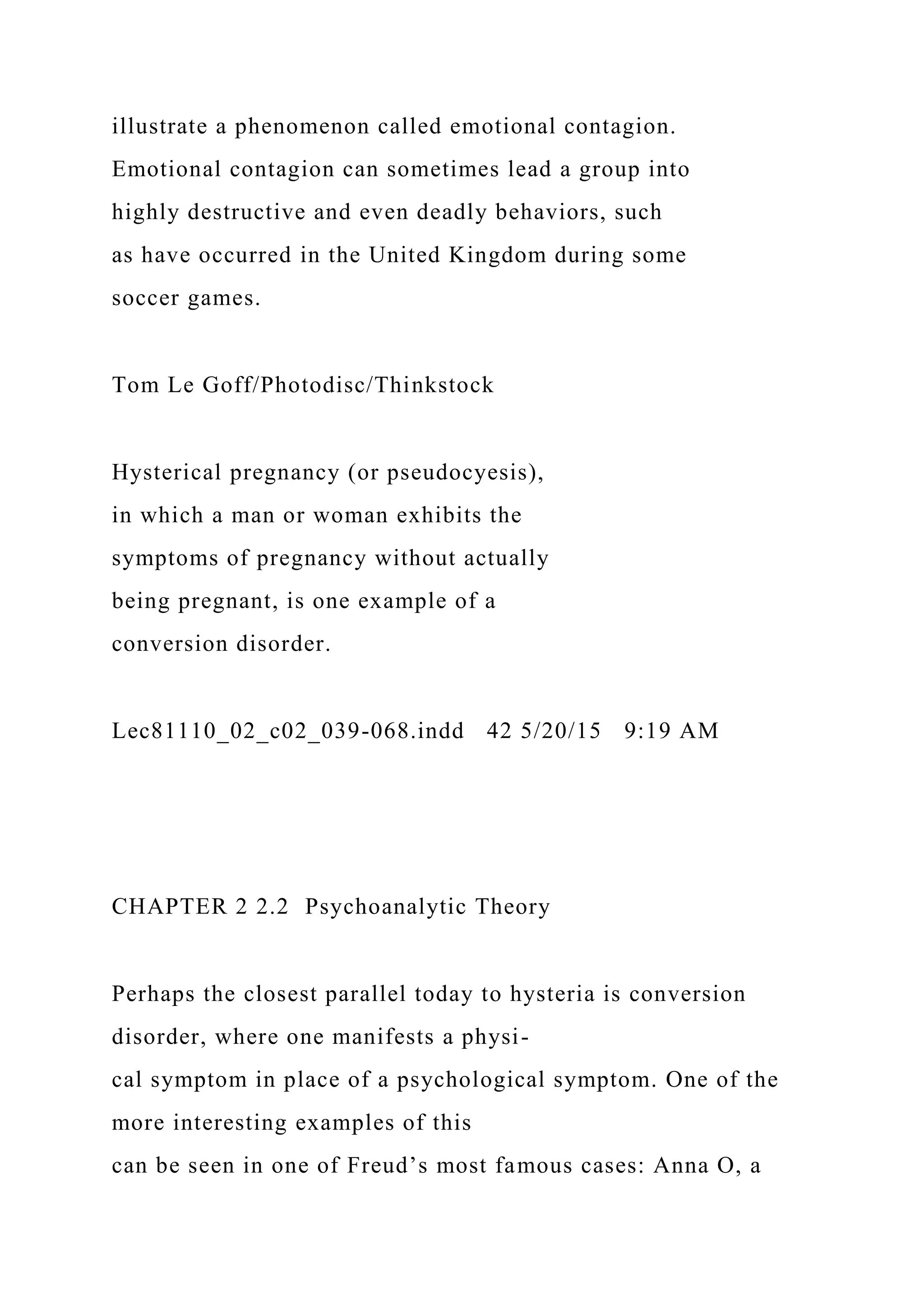 illustrate a phenomenon called emotional contagion.
Emotional contagion can sometimes lead a group into
highly destructive and even deadly behaviors, such
as have occurred in the United Kingdom during some
soccer games.
Tom Le Goff/Photodisc/Thinkstock
Hysterical pregnancy (or pseudocyesis),
in which a man or woman exhibits the
symptoms of pregnancy without actually
being pregnant, is one example of a
conversion disorder.
Lec81110_02_c02_039-068.indd 42 5/20/15 9:19 AM
CHAPTER 2 2.2 Psychoanalytic Theory
Perhaps the closest parallel today to hysteria is conversion
disorder, where one manifests a physi-
cal symptom in place of a psychological symptom. One of the
more interesting examples of this
can be seen in one of Freud’s most famous cases: Anna O, a
 