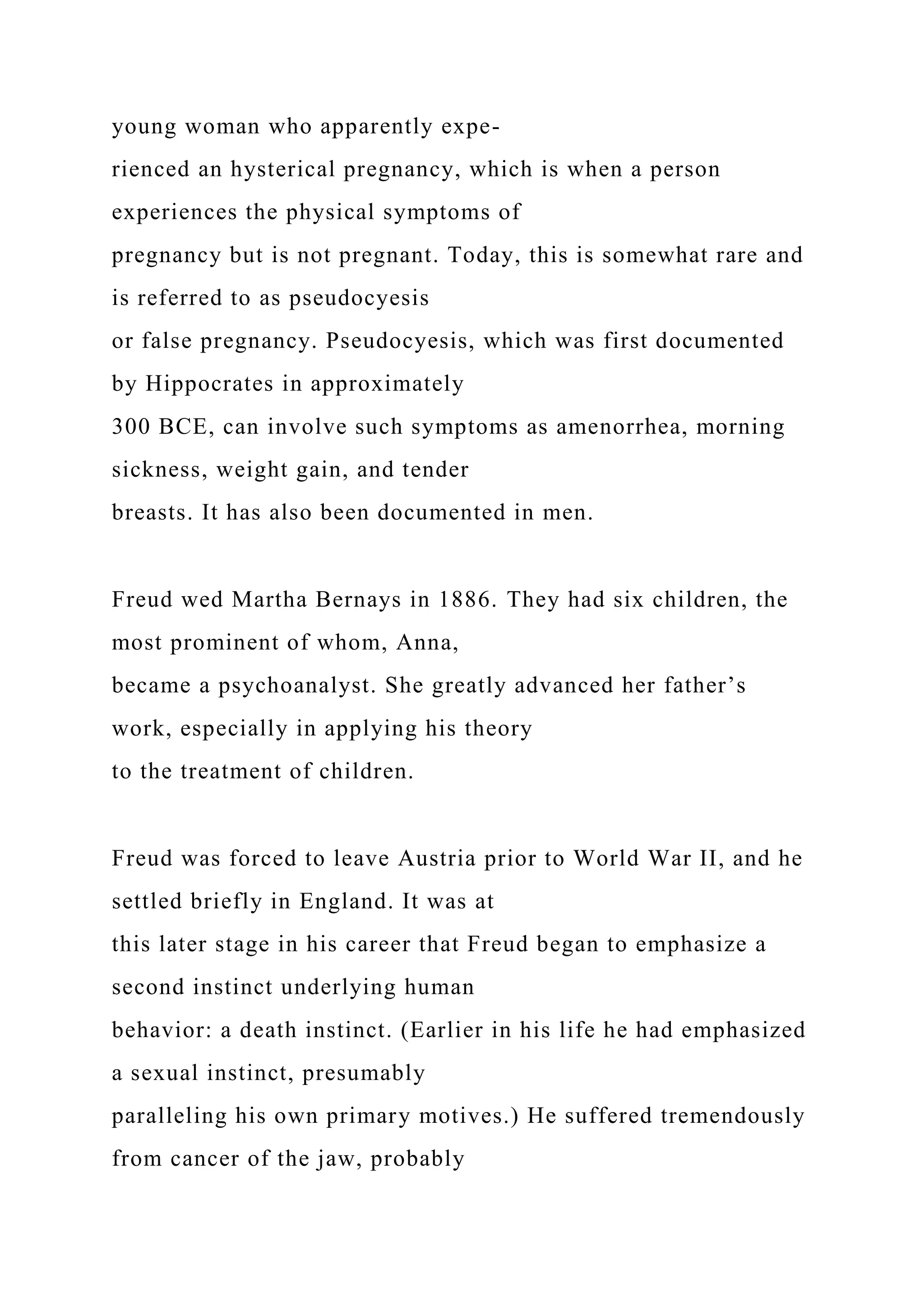 young woman who apparently expe-
rienced an hysterical pregnancy, which is when a person
experiences the physical symptoms of
pregnancy but is not pregnant. Today, this is somewhat rare and
is referred to as pseudocyesis
or false pregnancy. Pseudocyesis, which was first documented
by Hippocrates in approximately
300 BCE, can involve such symptoms as amenorrhea, morning
sickness, weight gain, and tender
breasts. It has also been documented in men.
Freud wed Martha Bernays in 1886. They had six children, the
most prominent of whom, Anna,
became a psychoanalyst. She greatly advanced her father’s
work, especially in applying his theory
to the treatment of children.
Freud was forced to leave Austria prior to World War II, and he
settled briefly in England. It was at
this later stage in his career that Freud began to emphasize a
second instinct underlying human
behavior: a death instinct. (Earlier in his life he had emphasized
a sexual instinct, presumably
paralleling his own primary motives.) He suffered tremendously
from cancer of the jaw, probably
 