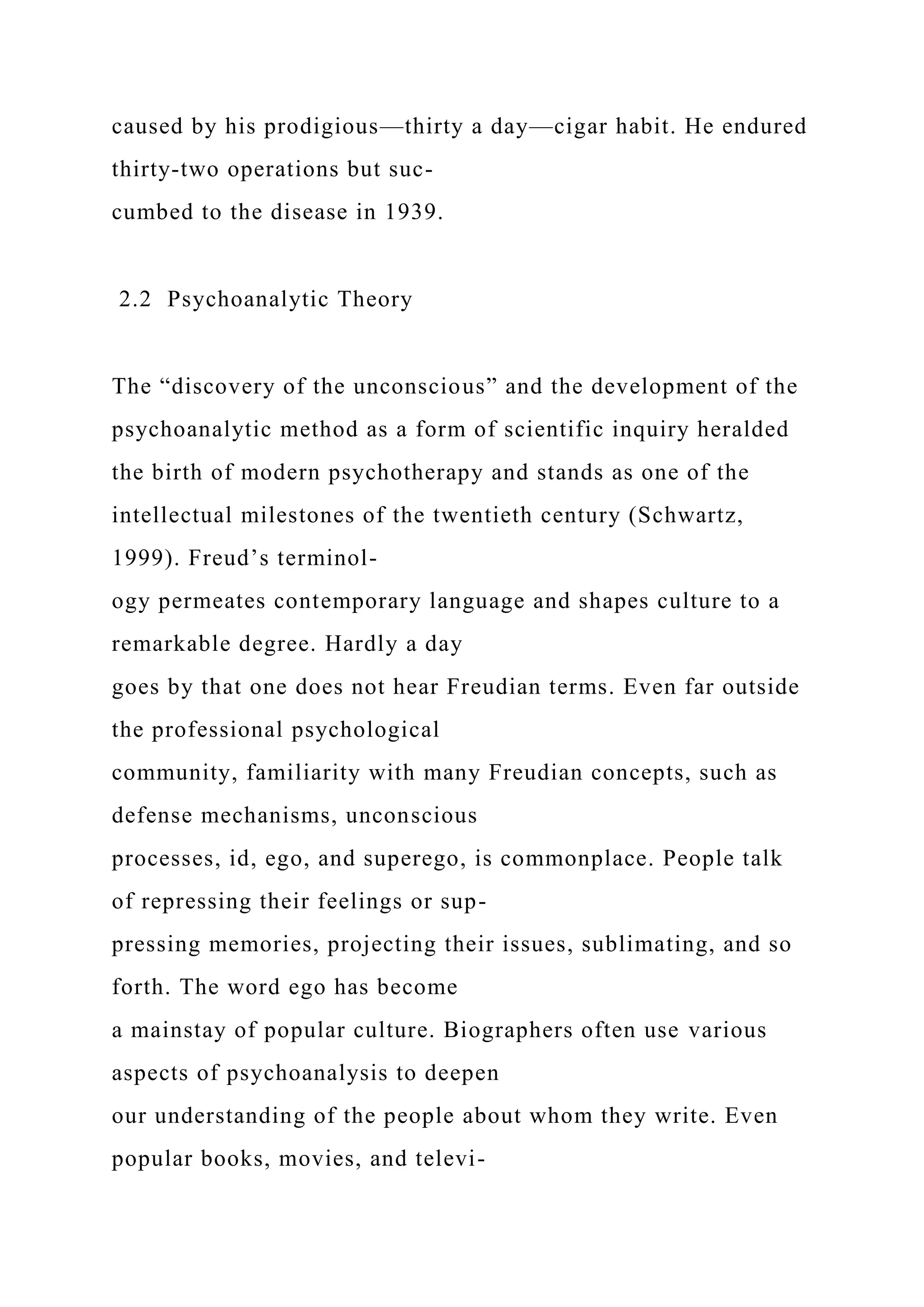 caused by his prodigious—thirty a day—cigar habit. He endured
thirty-two operations but suc-
cumbed to the disease in 1939.
2.2 Psychoanalytic Theory
The “discovery of the unconscious” and the development of the
psychoanalytic method as a form of scientific inquiry heralded
the birth of modern psychotherapy and stands as one of the
intellectual milestones of the twentieth century (Schwartz,
1999). Freud’s terminol-
ogy permeates contemporary language and shapes culture to a
remarkable degree. Hardly a day
goes by that one does not hear Freudian terms. Even far outside
the professional psychological
community, familiarity with many Freudian concepts, such as
defense mechanisms, unconscious
processes, id, ego, and superego, is commonplace. People talk
of repressing their feelings or sup-
pressing memories, projecting their issues, sublimating, and so
forth. The word ego has become
a mainstay of popular culture. Biographers often use various
aspects of psychoanalysis to deepen
our understanding of the people about whom they write. Even
popular books, movies, and televi-
 