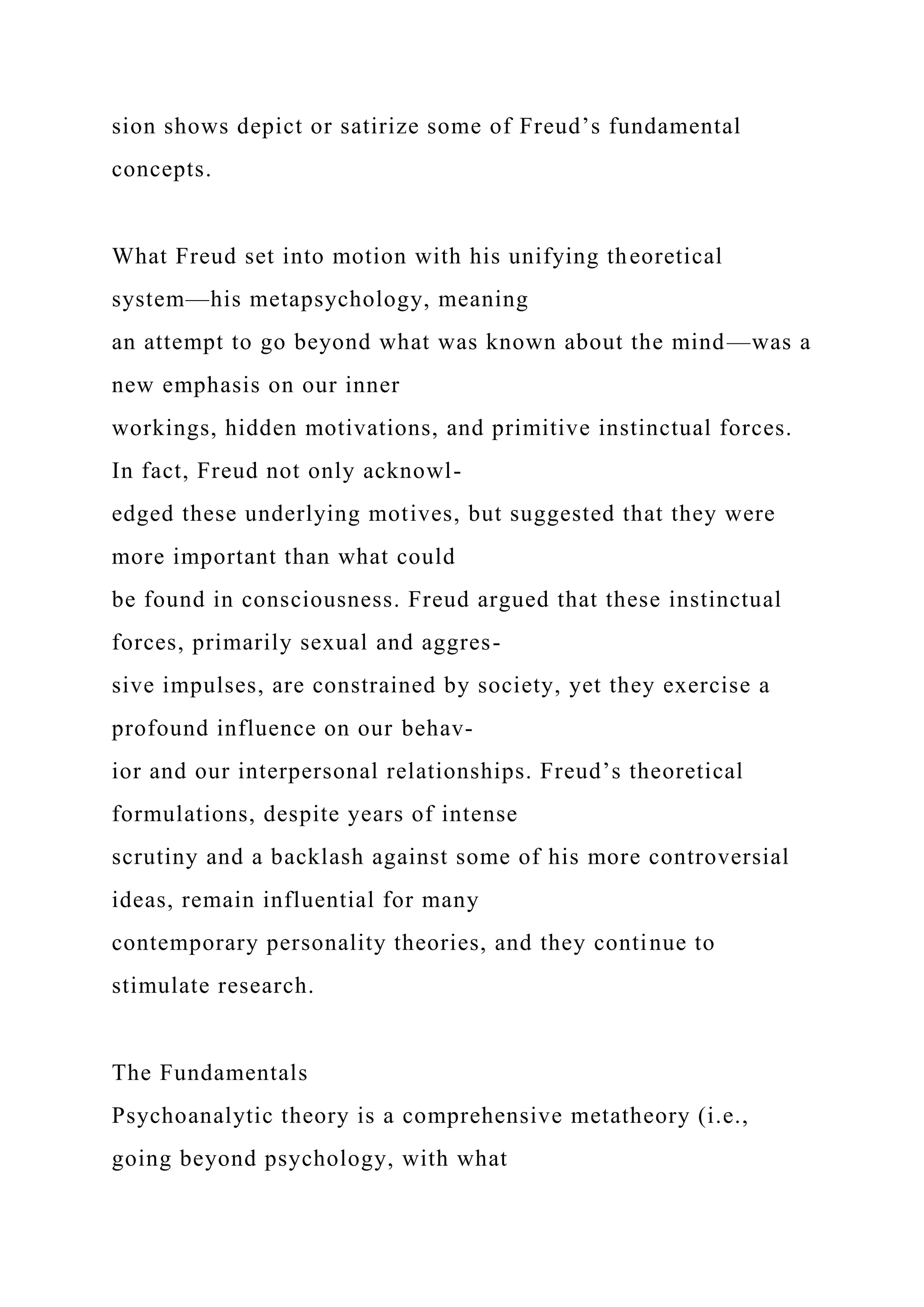 sion shows depict or satirize some of Freud’s fundamental
concepts.
What Freud set into motion with his unifying theoretical
system—his metapsychology, meaning
an attempt to go beyond what was known about the mind—was a
new emphasis on our inner
workings, hidden motivations, and primitive instinctual forces.
In fact, Freud not only acknowl-
edged these underlying motives, but suggested that they were
more important than what could
be found in consciousness. Freud argued that these instinctual
forces, primarily sexual and aggres-
sive impulses, are constrained by society, yet they exercise a
profound influence on our behav-
ior and our interpersonal relationships. Freud’s theoretical
formulations, despite years of intense
scrutiny and a backlash against some of his more controversial
ideas, remain influential for many
contemporary personality theories, and they continue to
stimulate research.
The Fundamentals
Psychoanalytic theory is a comprehensive metatheory (i.e.,
going beyond psychology, with what
 