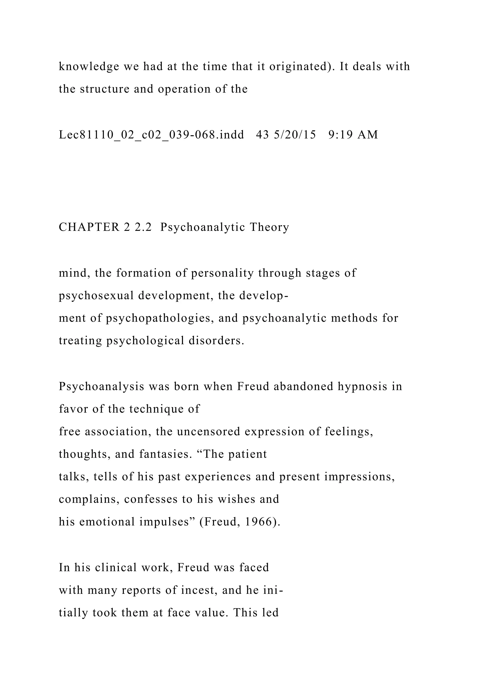 knowledge we had at the time that it originated). It deals with
the structure and operation of the
Lec81110_02_c02_039-068.indd 43 5/20/15 9:19 AM
CHAPTER 2 2.2 Psychoanalytic Theory
mind, the formation of personality through stages of
psychosexual development, the develop-
ment of psychopathologies, and psychoanalytic methods for
treating psychological disorders.
Psychoanalysis was born when Freud abandoned hypnosis in
favor of the technique of
free association, the uncensored expression of feelings,
thoughts, and fantasies. “The patient
talks, tells of his past experiences and present impressions,
complains, confesses to his wishes and
his emotional impulses” (Freud, 1966).
In his clinical work, Freud was faced
with many reports of incest, and he ini-
tially took them at face value. This led
 