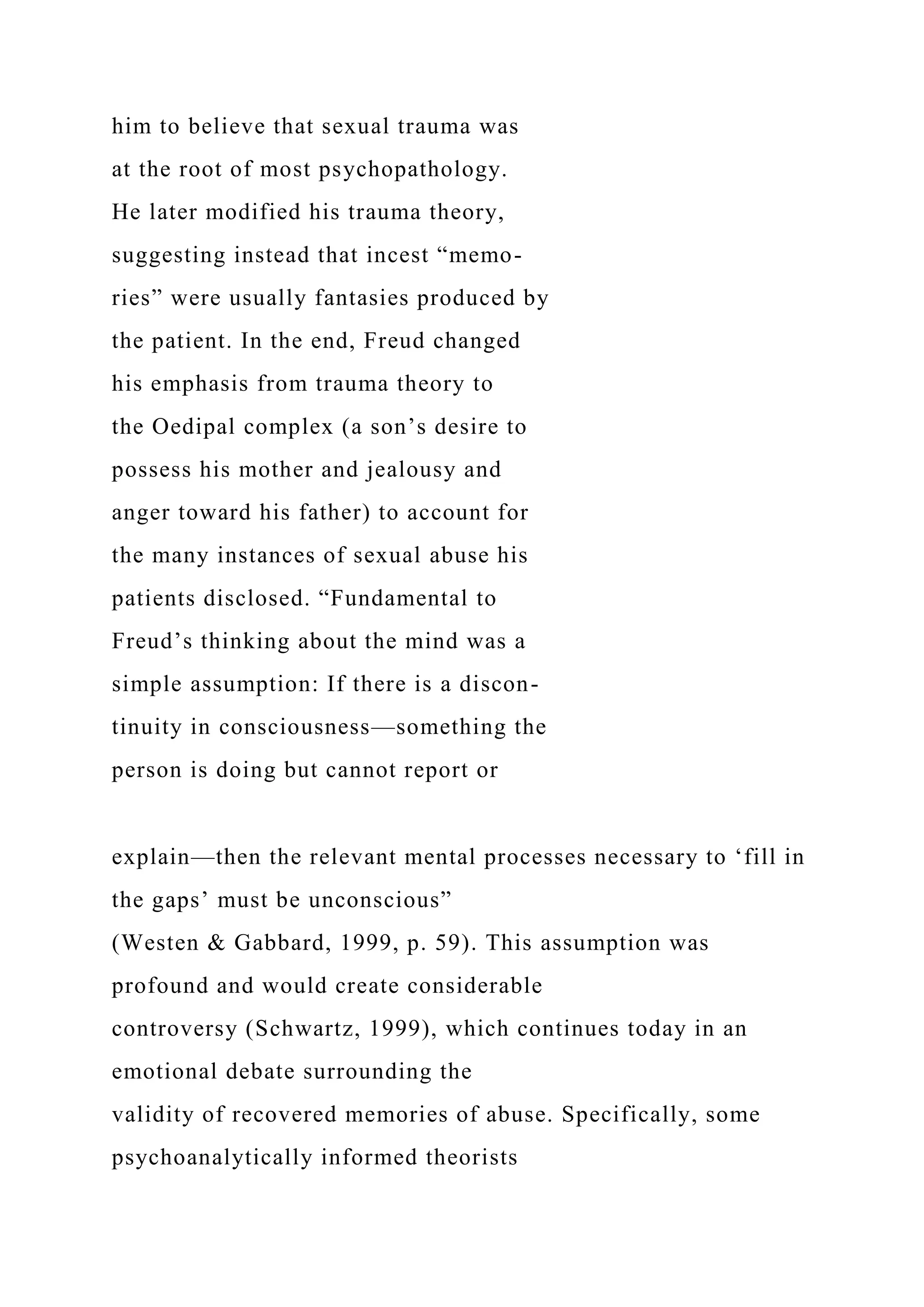 him to believe that sexual trauma was
at the root of most psychopathology.
He later modified his trauma theory,
suggesting instead that incest “memo-
ries” were usually fantasies produced by
the patient. In the end, Freud changed
his emphasis from trauma theory to
the Oedipal complex (a son’s desire to
possess his mother and jealousy and
anger toward his father) to account for
the many instances of sexual abuse his
patients disclosed. “Fundamental to
Freud’s thinking about the mind was a
simple assumption: If there is a discon-
tinuity in consciousness—something the
person is doing but cannot report or
explain—then the relevant mental processes necessary to ‘fill in
the gaps’ must be unconscious”
(Westen & Gabbard, 1999, p. 59). This assumption was
profound and would create considerable
controversy (Schwartz, 1999), which continues today in an
emotional debate surrounding the
validity of recovered memories of abuse. Specifically, some
psychoanalytically informed theorists
 