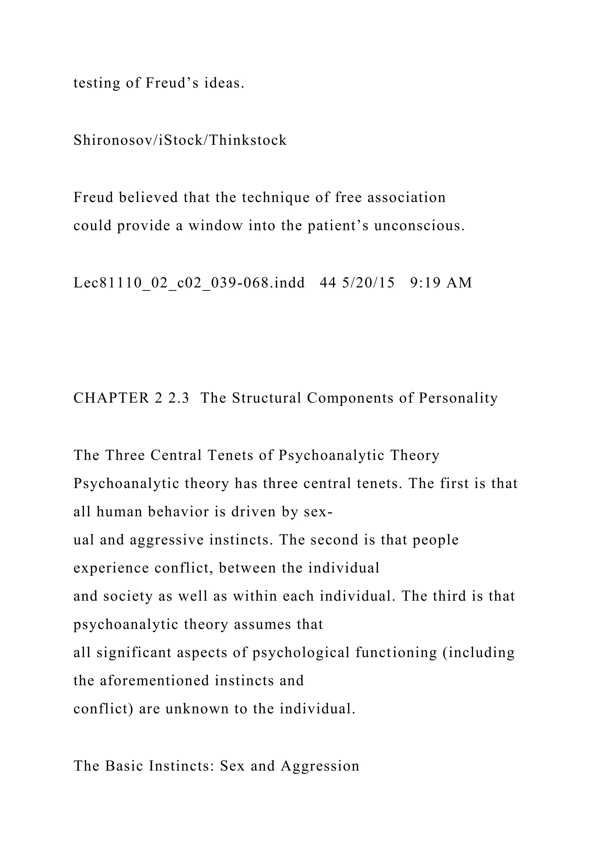 testing of Freud’s ideas.
Shironosov/iStock/Thinkstock
Freud believed that the technique of free association
could provide a window into the patient’s unconscious.
Lec81110_02_c02_039-068.indd 44 5/20/15 9:19 AM
CHAPTER 2 2.3 The Structural Components of Personality
The Three Central Tenets of Psychoanalytic Theory
Psychoanalytic theory has three central tenets. The first is that
all human behavior is driven by sex-
ual and aggressive instincts. The second is that people
experience conflict, between the individual
and society as well as within each individual. The third is that
psychoanalytic theory assumes that
all significant aspects of psychological functioning (including
the aforementioned instincts and
conflict) are unknown to the individual.
The Basic Instincts: Sex and Aggression
 