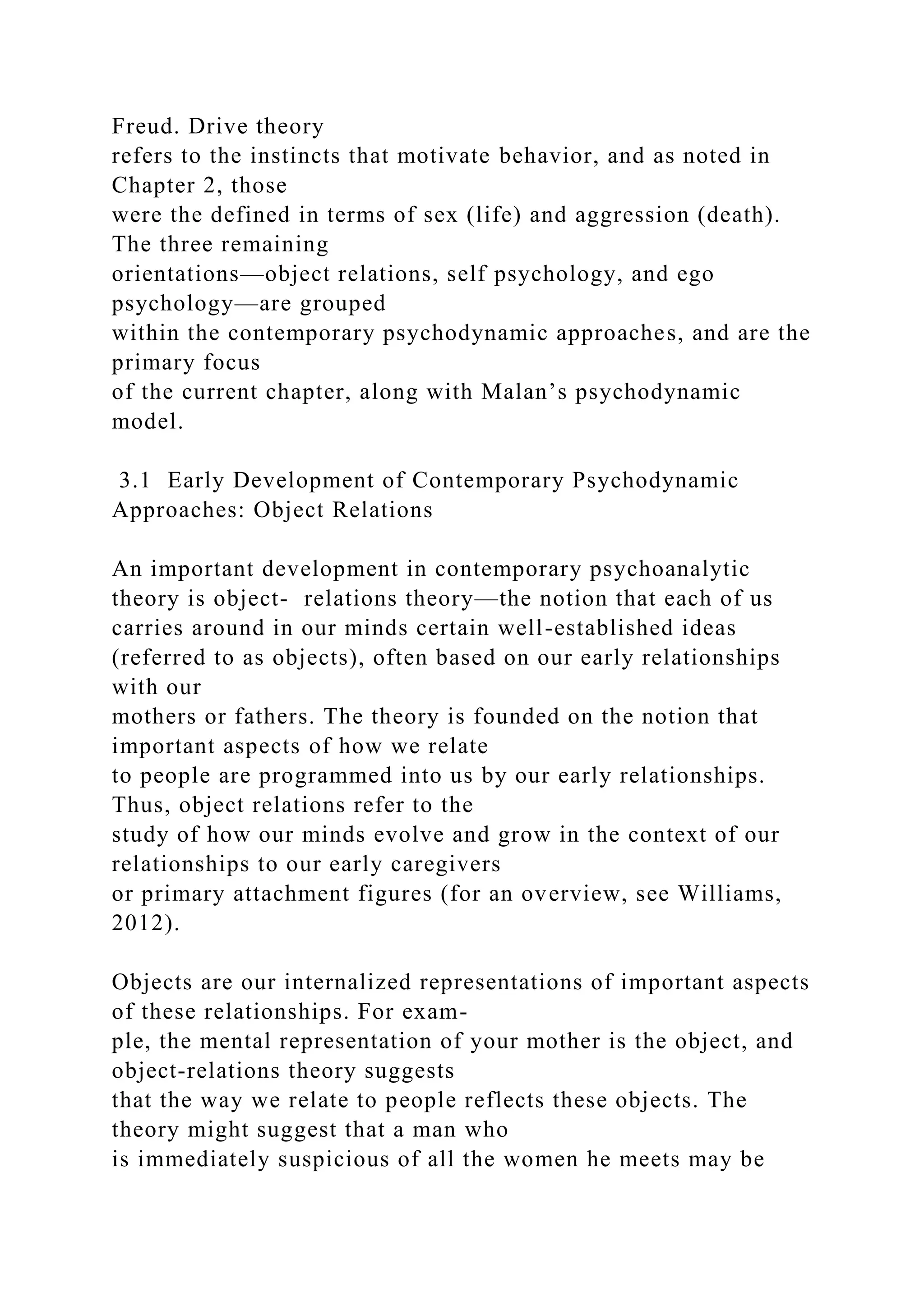 Freud. Drive theory
refers to the instincts that motivate behavior, and as noted in
Chapter 2, those
were the defined in terms of sex (life) and aggression (death).
The three remaining
orientations—object relations, self psychology, and ego
psychology—are grouped
within the contemporary psychodynamic approaches, and are the
primary focus
of the current chapter, along with Malan’s psychodynamic
model.
3.1 Early Development of Contemporary Psychodynamic
Approaches: Object Relations
An important development in contemporary psychoanalytic
theory is object- relations theory—the notion that each of us
carries around in our minds certain well-established ideas
(referred to as objects), often based on our early relationships
with our
mothers or fathers. The theory is founded on the notion that
important aspects of how we relate
to people are programmed into us by our early relationships.
Thus, object relations refer to the
study of how our minds evolve and grow in the context of our
relationships to our early caregivers
or primary attachment figures (for an overview, see Williams,
2012).
Objects are our internalized representations of important aspects
of these relationships. For exam-
ple, the mental representation of your mother is the object, and
object-relations theory suggests
that the way we relate to people reflects these objects. The
theory might suggest that a man who
is immediately suspicious of all the women he meets may be
 