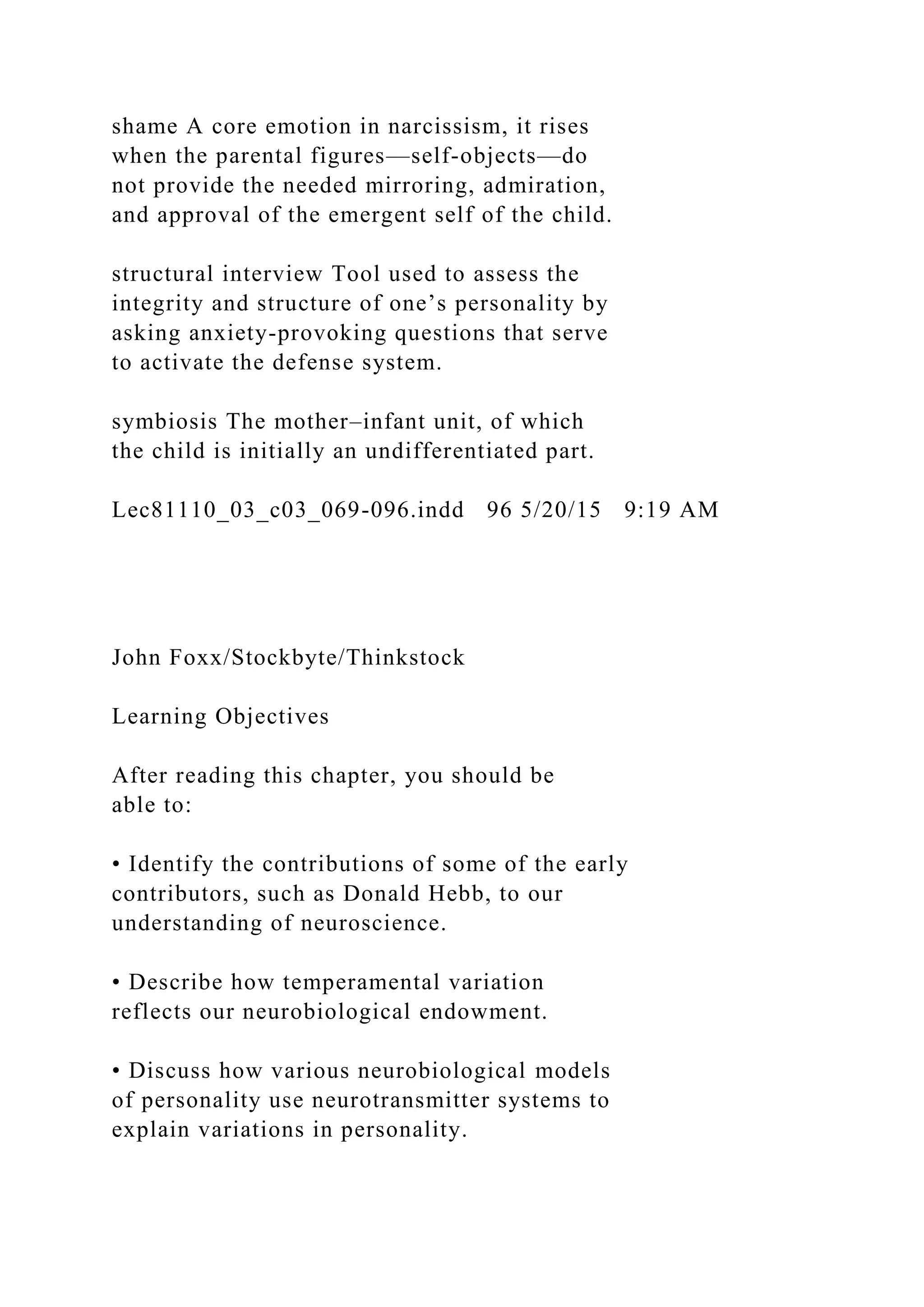 shame A core emotion in narcissism, it rises
when the parental figures—self-objects—do
not provide the needed mirroring, admiration,
and approval of the emergent self of the child.
structural interview Tool used to assess the
integrity and structure of one’s personality by
asking anxiety-provoking questions that serve
to activate the defense system.
symbiosis The mother–infant unit, of which
the child is initially an undifferentiated part.
Lec81110_03_c03_069-096.indd 96 5/20/15 9:19 AM
John Foxx/Stockbyte/Thinkstock
Learning Objectives
After reading this chapter, you should be
able to:
• Identify the contributions of some of the early
contributors, such as Donald Hebb, to our
understanding of neuroscience.
• Describe how temperamental variation
reflects our neurobiological endowment.
• Discuss how various neurobiological models
of personality use neurotransmitter systems to
explain variations in personality.
 
