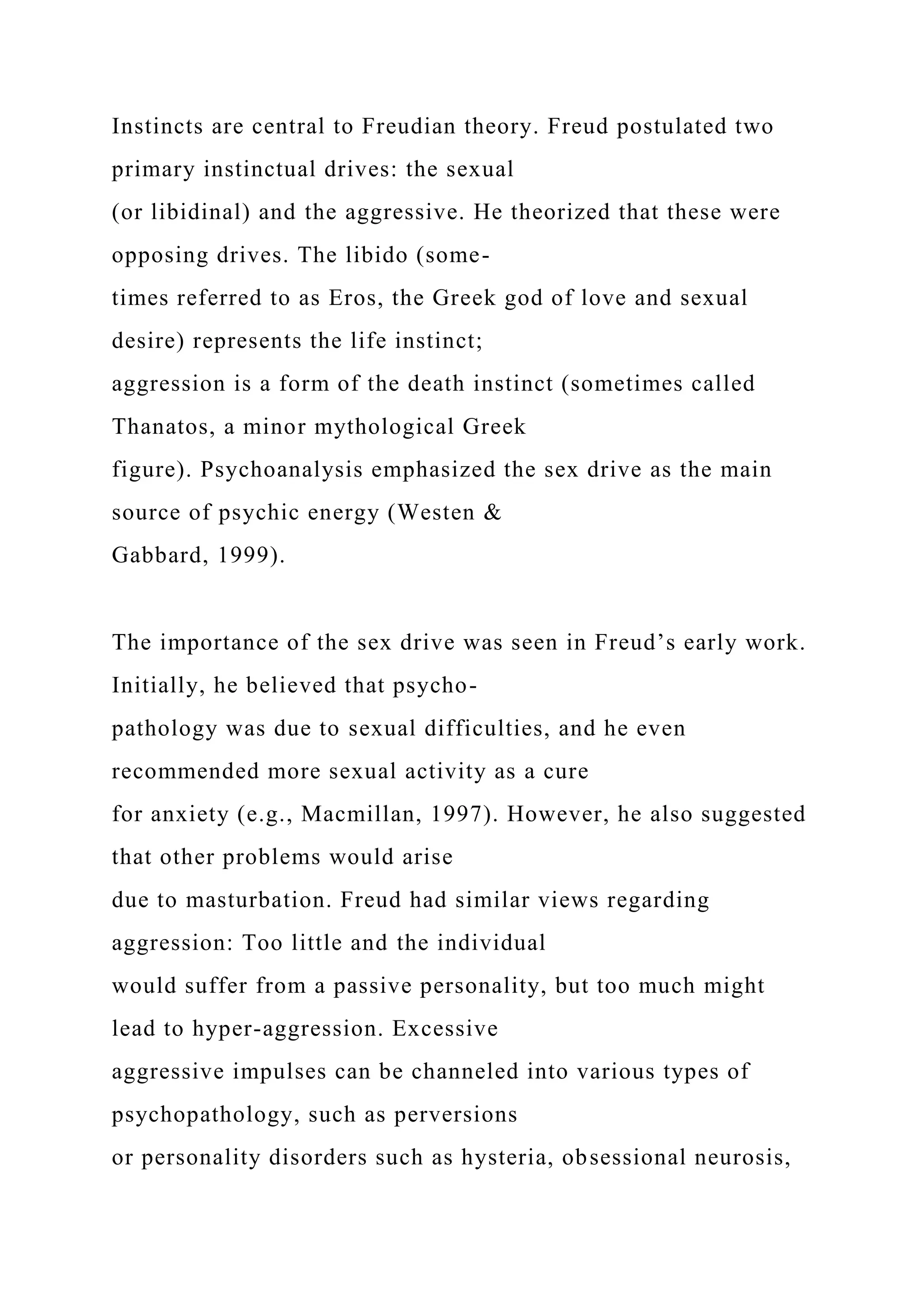 Instincts are central to Freudian theory. Freud postulated two
primary instinctual drives: the sexual
(or libidinal) and the aggressive. He theorized that these were
opposing drives. The libido (some-
times referred to as Eros, the Greek god of love and sexual
desire) represents the life instinct;
aggression is a form of the death instinct (sometimes called
Thanatos, a minor mythological Greek
figure). Psychoanalysis emphasized the sex drive as the main
source of psychic energy (Westen &
Gabbard, 1999).
The importance of the sex drive was seen in Freud’s early work.
Initially, he believed that psycho-
pathology was due to sexual difficulties, and he even
recommended more sexual activity as a cure
for anxiety (e.g., Macmillan, 1997). However, he also suggested
that other problems would arise
due to masturbation. Freud had similar views regarding
aggression: Too little and the individual
would suffer from a passive personality, but too much might
lead to hyper-aggression. Excessive
aggressive impulses can be channeled into various types of
psychopathology, such as perversions
or personality disorders such as hysteria, obsessional neurosis,
 