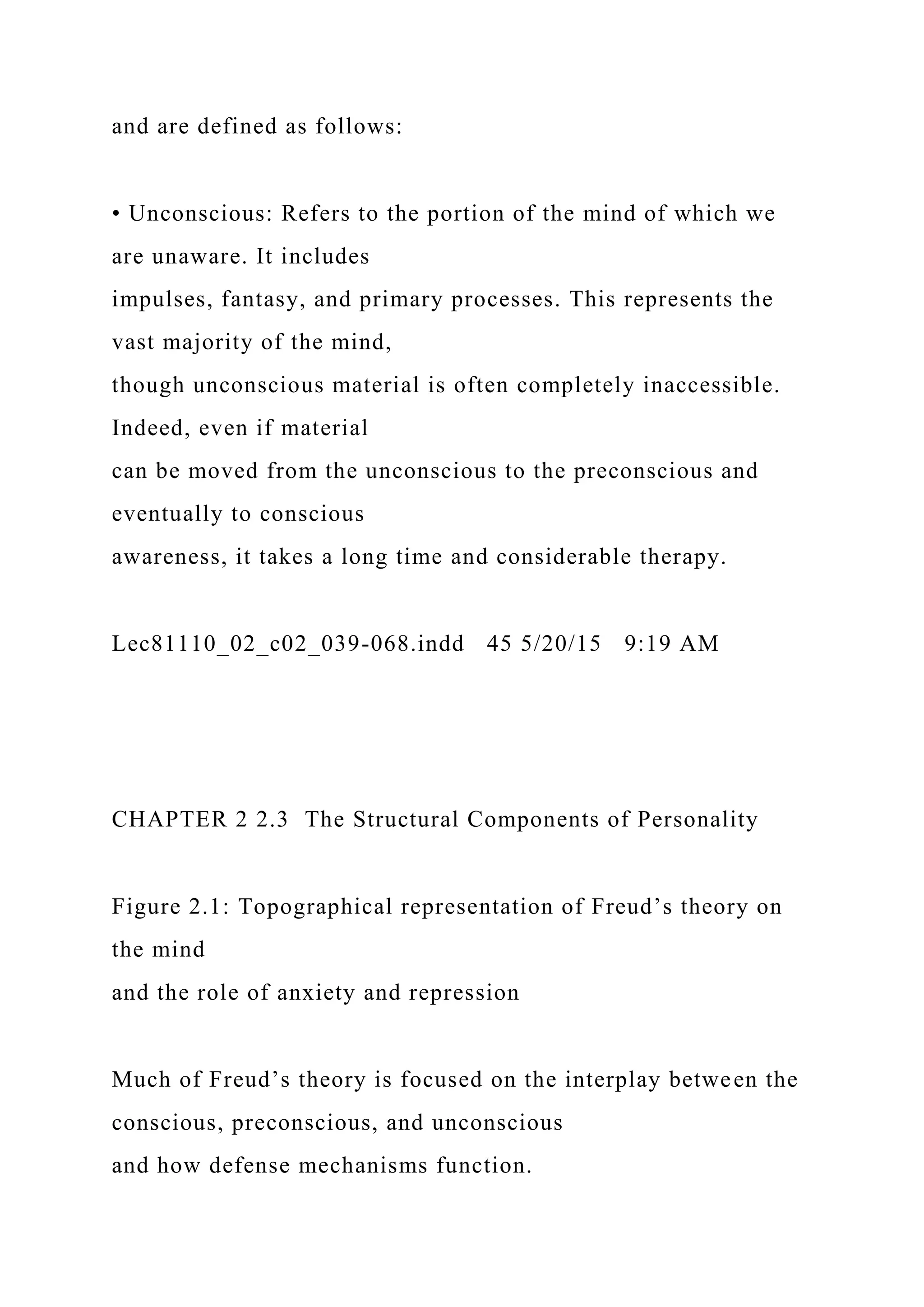 and are defined as follows:
• Unconscious: Refers to the portion of the mind of which we
are unaware. It includes
impulses, fantasy, and primary processes. This represents the
vast majority of the mind,
though unconscious material is often completely inaccessible.
Indeed, even if material
can be moved from the unconscious to the preconscious and
eventually to conscious
awareness, it takes a long time and considerable therapy.
Lec81110_02_c02_039-068.indd 45 5/20/15 9:19 AM
CHAPTER 2 2.3 The Structural Components of Personality
Figure 2.1: Topographical representation of Freud’s theory on
the mind
and the role of anxiety and repression
Much of Freud’s theory is focused on the interplay between the
conscious, preconscious, and unconscious
and how defense mechanisms function.
 