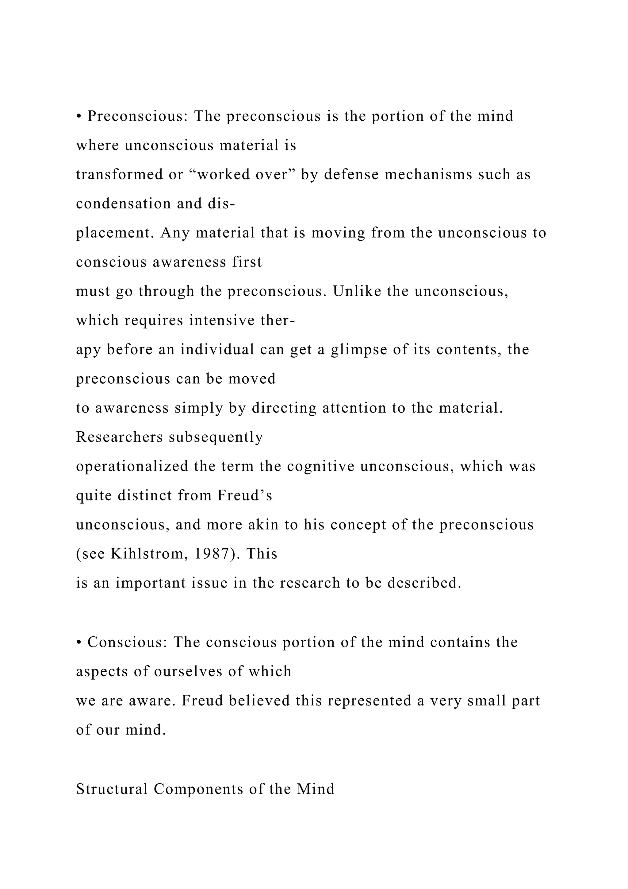 • Preconscious: The preconscious is the portion of the mind
where unconscious material is
transformed or “worked over” by defense mechanisms such as
condensation and dis-
placement. Any material that is moving from the unconscious to
conscious awareness first
must go through the preconscious. Unlike the unconscious,
which requires intensive ther-
apy before an individual can get a glimpse of its contents, the
preconscious can be moved
to awareness simply by directing attention to the material.
Researchers subsequently
operationalized the term the cognitive unconscious, which was
quite distinct from Freud’s
unconscious, and more akin to his concept of the preconscious
(see Kihlstrom, 1987). This
is an important issue in the research to be described.
• Conscious: The conscious portion of the mind contains the
aspects of ourselves of which
we are aware. Freud believed this represented a very small part
of our mind.
Structural Components of the Mind
 