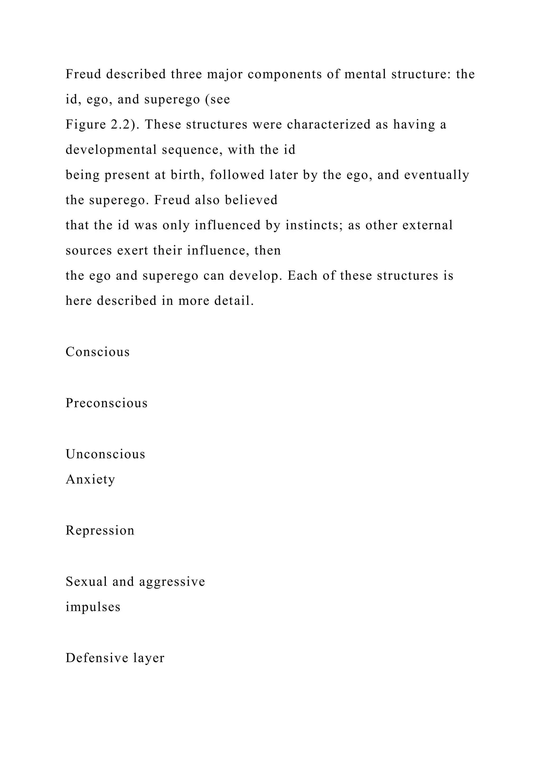 Freud described three major components of mental structure: the
id, ego, and superego (see
Figure 2.2). These structures were characterized as having a
developmental sequence, with the id
being present at birth, followed later by the ego, and eventually
the superego. Freud also believed
that the id was only influenced by instincts; as other external
sources exert their influence, then
the ego and superego can develop. Each of these structures is
here described in more detail.
Conscious
Preconscious
Unconscious
Anxiety
Repression
Sexual and aggressive
impulses
Defensive layer
 