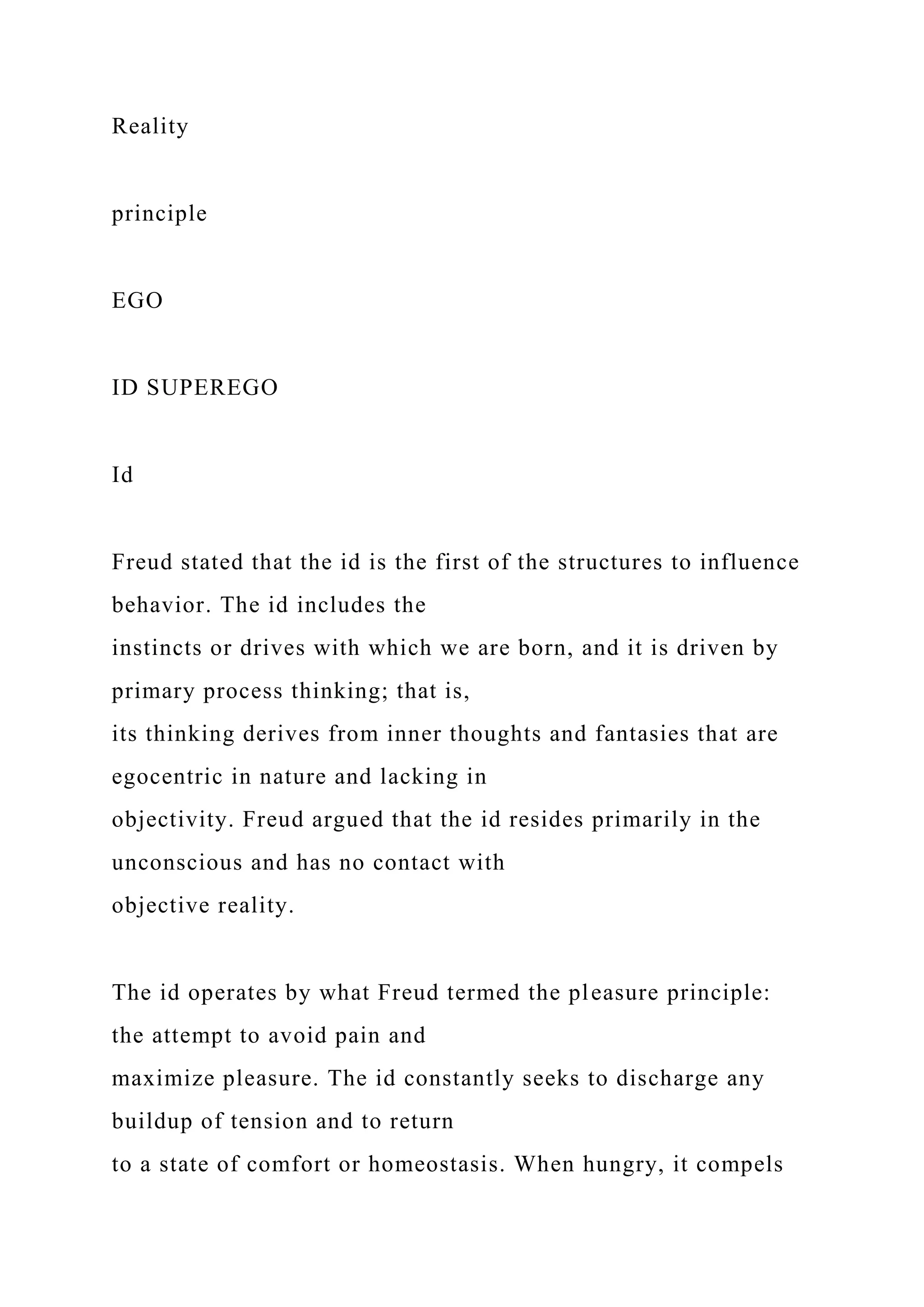 Reality
principle
EGO
ID SUPEREGO
Id
Freud stated that the id is the first of the structures to influence
behavior. The id includes the
instincts or drives with which we are born, and it is driven by
primary process thinking; that is,
its thinking derives from inner thoughts and fantasies that are
egocentric in nature and lacking in
objectivity. Freud argued that the id resides primarily in the
unconscious and has no contact with
objective reality.
The id operates by what Freud termed the pleasure principle:
the attempt to avoid pain and
maximize pleasure. The id constantly seeks to discharge any
buildup of tension and to return
to a state of comfort or homeostasis. When hungry, it compels
 
