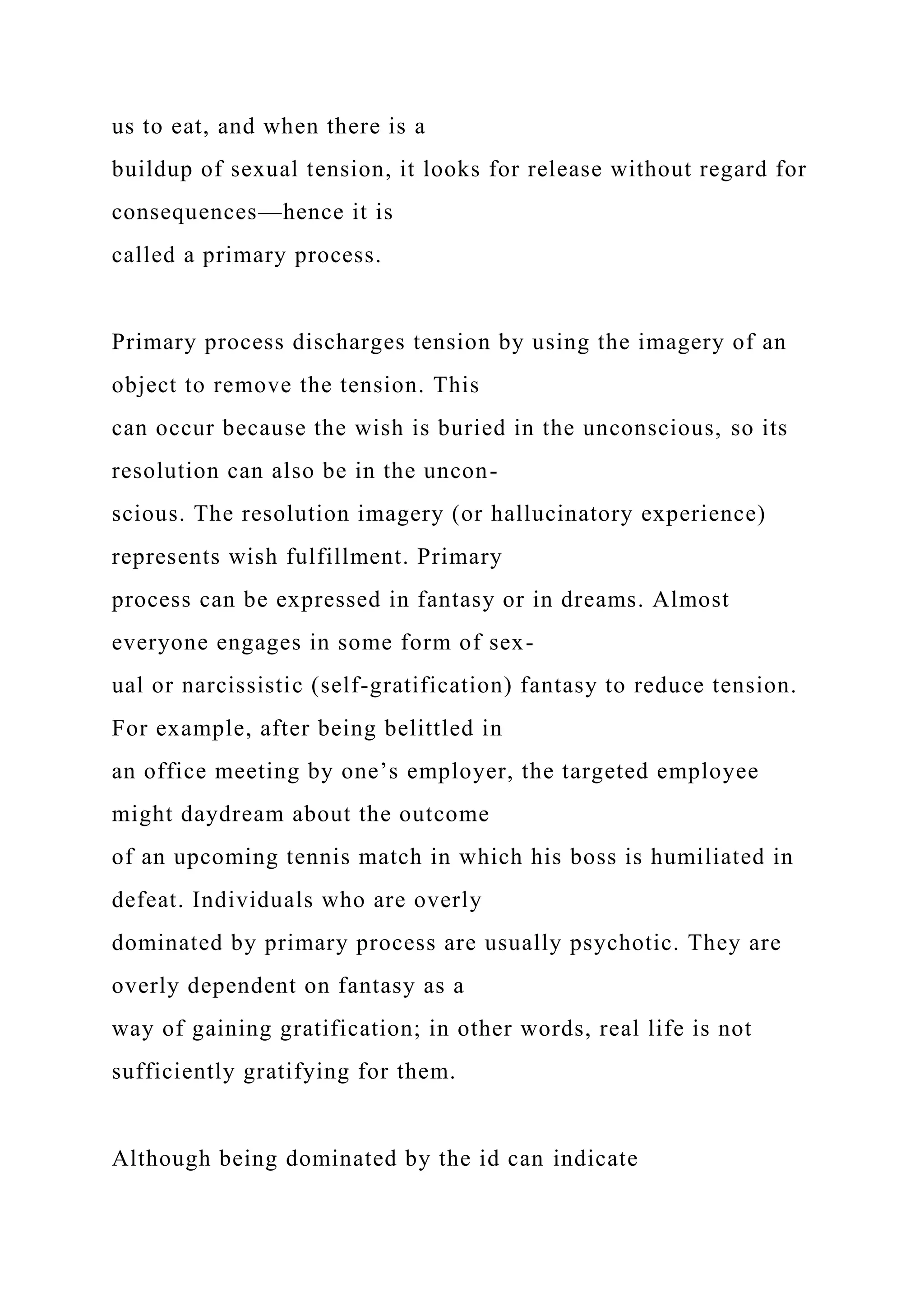 us to eat, and when there is a
buildup of sexual tension, it looks for release without regard for
consequences—hence it is
called a primary process.
Primary process discharges tension by using the imagery of an
object to remove the tension. This
can occur because the wish is buried in the unconscious, so its
resolution can also be in the uncon-
scious. The resolution imagery (or hallucinatory experience)
represents wish fulfillment. Primary
process can be expressed in fantasy or in dreams. Almost
everyone engages in some form of sex-
ual or narcissistic (self-gratification) fantasy to reduce tension.
For example, after being belittled in
an office meeting by one’s employer, the targeted employee
might daydream about the outcome
of an upcoming tennis match in which his boss is humiliated in
defeat. Individuals who are overly
dominated by primary process are usually psychotic. They are
overly dependent on fantasy as a
way of gaining gratification; in other words, real life is not
sufficiently gratifying for them.
Although being dominated by the id can indicate
 