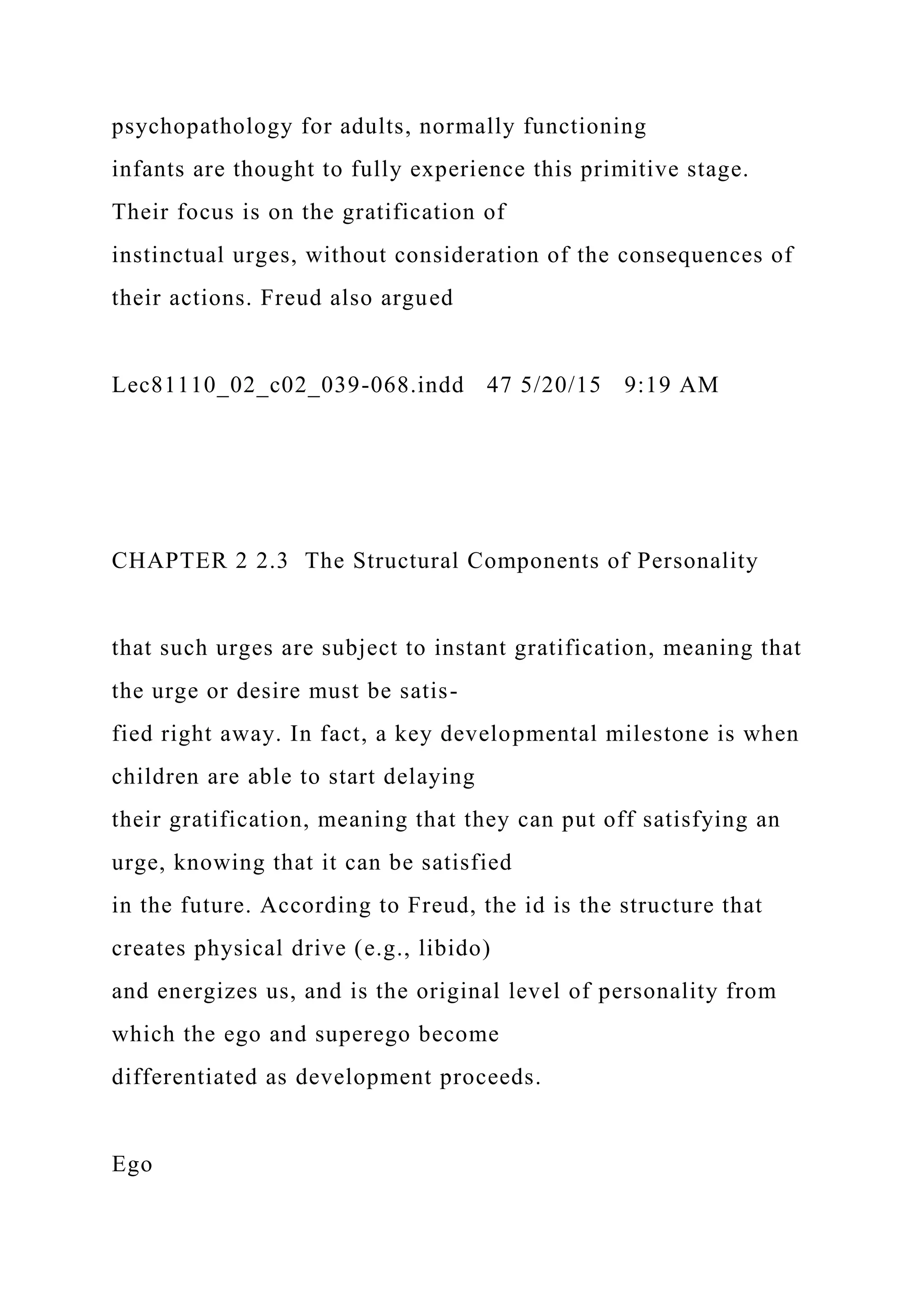 psychopathology for adults, normally functioning
infants are thought to fully experience this primitive stage.
Their focus is on the gratification of
instinctual urges, without consideration of the consequences of
their actions. Freud also argued
Lec81110_02_c02_039-068.indd 47 5/20/15 9:19 AM
CHAPTER 2 2.3 The Structural Components of Personality
that such urges are subject to instant gratification, meaning that
the urge or desire must be satis-
fied right away. In fact, a key developmental milestone is when
children are able to start delaying
their gratification, meaning that they can put off satisfying an
urge, knowing that it can be satisfied
in the future. According to Freud, the id is the structure that
creates physical drive (e.g., libido)
and energizes us, and is the original level of personality from
which the ego and superego become
differentiated as development proceeds.
Ego
 