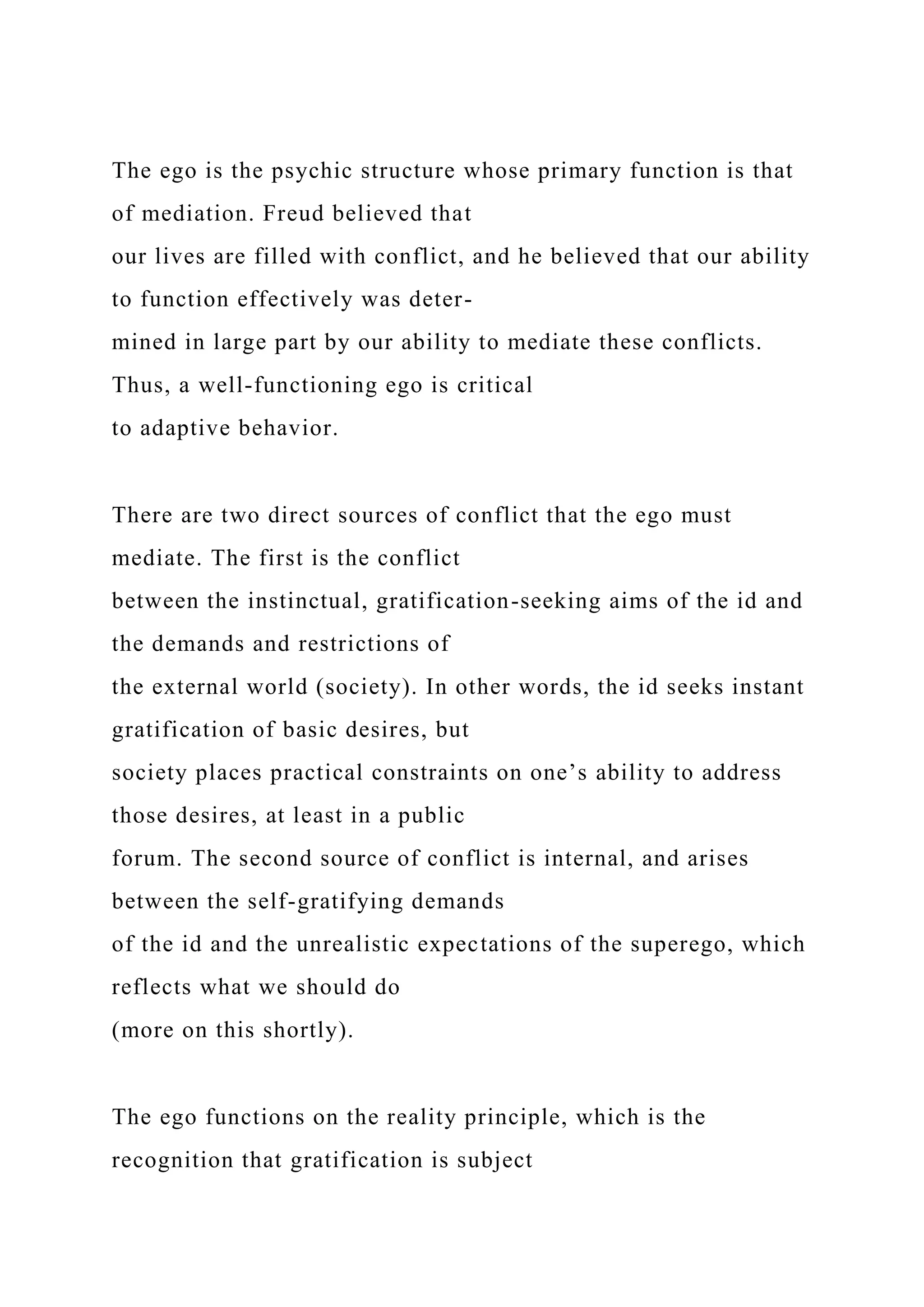 The ego is the psychic structure whose primary function is that
of mediation. Freud believed that
our lives are filled with conflict, and he believed that our ability
to function effectively was deter-
mined in large part by our ability to mediate these conflicts.
Thus, a well-functioning ego is critical
to adaptive behavior.
There are two direct sources of conflict that the ego must
mediate. The first is the conflict
between the instinctual, gratification-seeking aims of the id and
the demands and restrictions of
the external world (society). In other words, the id seeks instant
gratification of basic desires, but
society places practical constraints on one’s ability to address
those desires, at least in a public
forum. The second source of conflict is internal, and arises
between the self-gratifying demands
of the id and the unrealistic expectations of the superego, which
reflects what we should do
(more on this shortly).
The ego functions on the reality principle, which is the
recognition that gratification is subject
 